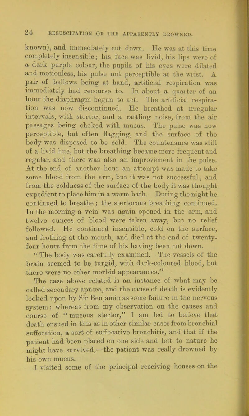 known), and immediately cut down. He was at this time completely insensible; his face was livid, his lips were of a dark purple colour, the pupils of his eyes were dilated and motionless, his pulse not perceptible at the wrist. A pair of bellows being at hand, artificial respiration was immediately had recourse to. In about a quarter of an hour the diaphragm began to act. The artificial respira- tion was now discontinued. He breathed at irregular intervals, with stertor, and a rattling noise, from the air passages being choked with mucus. The pulse was now perceptible, but often flagging, and the surface of the body was disposed to be cold. The countenance was still of a livid hue, but the breathing became more frequent and regular, and there was also an improvement in the pulse. At the end of another hour an attempt was made to take some blood from the arm, but it was not successful; and from the coldness of the surface of the body it was thought expedient to place him in a warm bath. During the night he continued to breathe ; the stertorous breathing continued. In the morning a vein was again opened in the arm, and twelve ounces of blood were taken away, but no relief followed. He continued insensible, cold on the surface, and frothing at the mouth, and died at the end of twenty- four hours from the time of his having been cut down.  The body was carefully examined. The vessels of the brain seemed to be turgid, with dark-coloured blood, but there were no other morbid appearances. The case above related is an instance of what may be called secondary apncea, and the cause of death is evidently looked upon by Sir Benjamin as some failure in the nervous system; whereas from my observation on the causes and course of <f mucous stertor, I am led to believe that death ensued in this as in other similar cases from bronchial suffocation, a sort of suffocative bronchitis, and that if the patient had been placed on one side and left to nature he might have survived,—the patient was really drowned by his own mucus. I visited some of the principal receiving houses on the