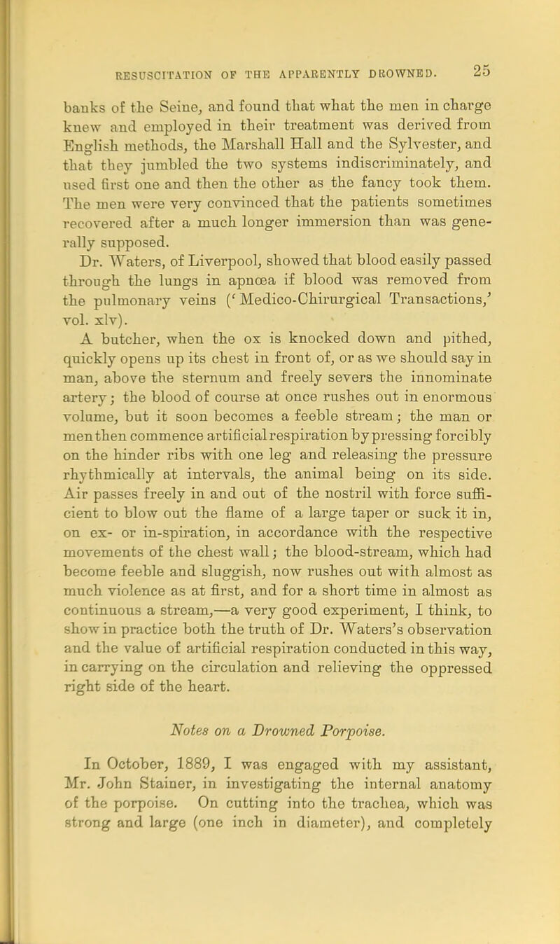 banks of the Seine, and found that what the men in charge knew and employed in their treatment was derived from English methods, the Marshall Hall and the Sylvester, and that they jumbled the two systems indiscriminately, and used first one and then the other as the fancy took them. The men were very convinced that the patients sometimes recovered after a much longer immersion than was gene- rally supposed. Dr. Waters, of Liverpool, showed that blood easily passed through the lungs in apnoea if blood was removed from the pulmonary veins (' Medico-Chirurgical Transactions/ vol. xlv). A butcher, when the ox is knocked down and pithed, quickly opens up its chest in front of, or as we should say in man, above the sternum and freely severs the innominate artery; the blood of course at once rushes out in enormous volume, but it soon becomes a feeble stream; the man or men then commence artificial respiration by pressing forcibly on the hinder ribs with one leg and releasing the pressure rhythmically at intervals, the animal being on its side. Air passes freely in and out of the nostril with force suffi- cient to blow out the flame of a large taper or suck it in, on ex- or in-spiration, in accordance with the respective movements of the chest wall; the blood-stream, which had become feeble and sluggish, now rushes out with almost as much violence as at first, and for a short time in almost as continuous a stream,—a very good experiment, I think, to show in practice both the truth of Dr. Waters's observation and the value of artificial respiration conducted in this way, in carrying on the circulation and relieving the oppressed right side of the heart. Notes on a Drowned Porpoise. In October, 1889, I was engaged with my assistant, Mr. John Stainer, in investigating the internal anatomy of the porpoise. On cutting into the trachea, which was strong and large (one inch in diameter), and completely