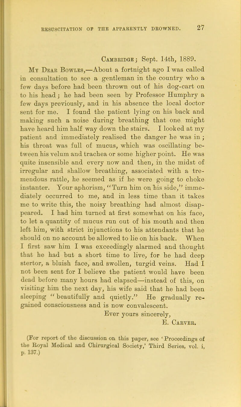 Cambridge; Sept. 14th, 1889. My Dear Bowles,—About a fortnight ago I was called in consultation to see a gentleman in the country who a few days before had been thrown out of his dog-cart on to his head; he had been seen by Professor Humphry a few days previously, and in his absence the local doctor sent for me. I found the patient lying on his back and making such a noise during breathing that one might have heard him half way down the stairs. I looked at my patient and immediately realised the danger he was in ; his throat was full of mucus, which was oscillating be- tween his velum and trachea or some higher point. He was quite insensible and every now and then, in the midst of irregular and shallow breathing, associated with a tre- mendous rattle, he seemed as if he were going to choke instanter. Tour aphorism, Turn him on his side, imme- diately occurred to me, and in less time than it takes me to write this, the noisy breathing had almost disap- peared. I had him turned at first somewhat on his face, to let a quantity of mucus run out of his mouth and then left him, with strict injunctions to his attendants that he should on no account be allowed to lie on his back. When I first saw him I was exceedingly alarmed and thought that he had but a short time to live, for he had deep stertor, a bluish face, and swollen, turgid veins. Had I not been sent for I believe the patient would have been dead before many hours had elapsed—instead of this, on visiting him the next day, his wife said that he had been sleeping beautifully and quietly. He gradually re- gained consciousness and is now convalescent. Ever yours sincerely, E. Carver. (For report of the discussion on this paper, see ' Proceedings of the Royal Medical and Chirurgical Society,' Third Series, vol. i, p. 137.)