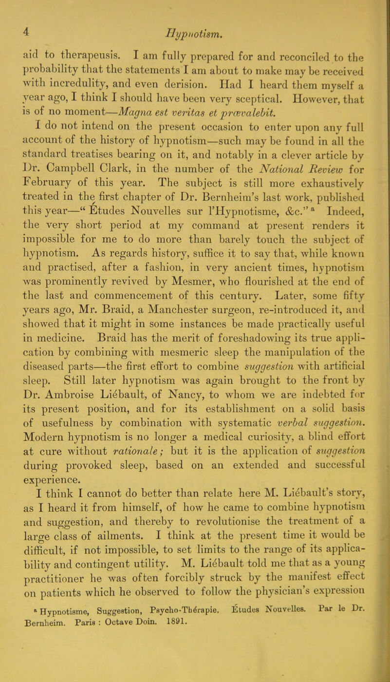 aid to therapeusis. I am fully prepared for and reconciled to the probability that the statements I am about to make may be received with incredulity, and even derision. Had I heard them myself a year ago, I think I should have been very sceptical. However, that is of no moment—Magna est Veritas et prrcvalebit. I do not intend on the present occasion to enter upon any full account of the history of hypnotism—such may be found in all the standard treatises bearing on it, and notably in a clever article by Dr. Campbell Clark, in the number of the National Review for February of this year. The subject is still more exhaustively treated in the first chapter of Dr. Bernheim's last work, published this year—Etudes Nouvelles sur l'Hypnotisme, &c. a Indeed, the very short period at my command at present renders it impossible for me to do more than barely touch the subject of hypnotism. As regards history, suffice it to say that, while known and practised, after a fashion, in very ancient times, hypnotism was prominently revived by Mesmer, who flourished at the end of the last and commencement of this century. Later, some fifty years ago, Mr. Braid, a Manchester surgeon, re-introduced it, and showed that it might in some instances be made practically useful in medicine. Braid has the merit of foreshadowing its true appli- cation by combining with mesmeric sleep the manipulation of the diseased parts—the first effort to combine suggestion with artificial sleep. Still later hypnotism was again brought to the front by Dr. Ambroise Liebault, of Nancy, to whom we are indebted for its present position, and for its establishment on a solid basis of usefulness by combination with systematic verbal suggestion. Modern hypnotism is no longer a medical curiosity, a blind effort at cure without rationale; but it is the application of suggestion during provoked sleep, based on an extended and successful experience. I think I cannot do better than relate here M. Liebault's story, as I heard it from himself, of how he came to combine hypnotism and suggestion, and thereby to revolutionise the treatment of a large class of ailments. I think at the present time it would be difficult, if not impossible, to set limits to the range of its applica- bility and contingent utility. M. Liebault told me that as a young practitioner he was often forcibly struck by the manifest effect on patients which he observed to follow the physician's expression ■Hypnotisms, Suggestion, Psycho-TheVapie. Etudes Nouvelles. Par le Dr. Bernlieim. Paris : Octave Doin. 1891.