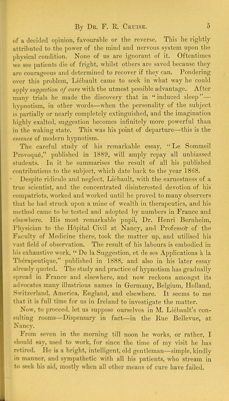 of a decided opinion, favourable or the reverse. This he rightly attributed to the power of the mind and nervous system upon the physical condition. None of us are ignorant of it. Oftentimes we see patients die of fright, whilst others are saved because they are courageous and determined to recover if they can. Pondering over this problem, Liebault came to seek in what way he could apply suggestion of cure with the utmost possible advantage. After many trials he made the discovery that in  induced sleep— hypnotism, in other words—when the personality of the subject is partially or nearly completely extinguished, and the imagination hicrhlv exalted, suggestion becomes infinitely more powerful than in the waking state. This was his point of departure—this is the essence of modern hypnotism. The careful study of his remarkable essay,  Le Sommeil Provoque, published in 1889, will amply repay all unbiassed students. In it he summarises the result of all his published contributions to the subject, which date back to the year 1868. Despite ridicule and neglect, Liebault, with the earnestness of a true scientist, and the concentrated disinterested devotion of his compatriots, worked and worked until he proved to many observers that he had struck upon a mine of wealth in therapeutics, and his method came to be tested and adopted by numbers in France and elsewhere. His most remarkable pupil, Dr. Henri Bernheim, Physician to the Hopital Civil at Nancy, ami Professor of the Faculty of Medicine there, took the matter up, and utilised his vast field of observation. The result of his labours is embodied in his exhaustive work,  De la Suggestion, et de ses Applications a la Therapeutique, published in 1888, and also in his later essay already quoted. The study and practice of hypnotism has gradually spread in France and elsewhere, and now reckons amongst its advocates many illustrious names in Germany, Belgium, Holland, Switzerland, America, England, and elsewhere. It seems to me that it is full time for us in Ireland to investigate the matter. Now, to proceed, let us suppose ourselves in M. Li^bault's con- sulting rooms—Dispensary in fact—in the Hue Bellevue, at Nancy. From seven in the morning till noon he works, or rather, I should say, used to work, for since the time of my visit he has retired. He is a bright, intelligent, old gentleman—simple, kindly in manner, and sympathetic with all his patients, who stream in to seek his aid, mostly when all other means of cure have failed.