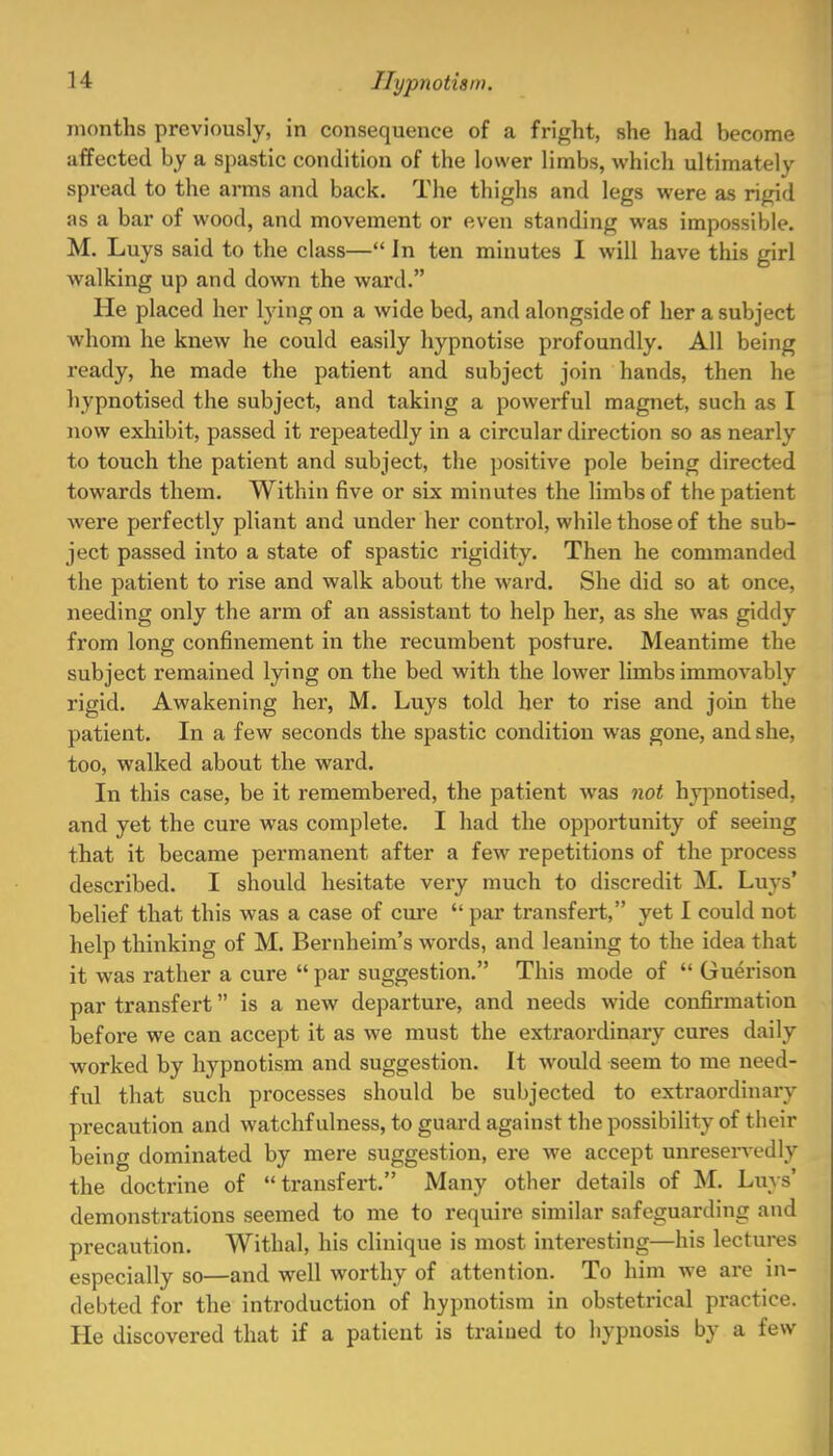 months previously, in consequence of a fright, she had become affected by a spastic condition of the lower limbs, which ultimately spread to the arms and back. The thighs and legs were as rigid as a bar of wood, and movement or even standing was impossible. M. Luys said to the class— In ten minutes I will have this girl walking up and down the ward. He placed her lying on a wide bed, and alongside of her a subject whom he knew he could easily hypnotise profoundly. All being ready, he made the patient and subject join hands, then he hypnotised the subject, and taking a powerful magnet, such as I now exhibit, passed it repeatedly in a circular direction so as nearly to touch the patient and subject, the positive pole being directed towards them. Within five or six minutes the limbs of the patient were perfectly pliant and under her control, while those of the sub- ject passed into a state of spastic rigidity. Then he commanded the patient to rise and walk about the ward. She did so at once, needing only the arm of an assistant to help her, as she was giddy from long confinement in the recumbent posture. Meantime the subject remained lying on the bed with the lower limbs immovably rigid. Awakening her, M. Luys told her to rise and join the patient. In a few seconds the spastic condition was gone, and she, too, walked about the ward. In this case, be it remembered, the patient was not hypnotised, and yet the cure was complete. I had the opportunity of seeing that it became permanent after a few repetitions of the process described. I should hesitate very much to discredit M. Luys' belief that this was a case of cure  par transfert, yet I could not help thinking of M. Bernheim's words, and leaning to the idea that it was rather a cure  par suggestion. This mode of  Guerison par transfert is a new departure, and needs wide confirmation before we can accept it as we must the extraordinary cures daily worked by hypnotism and suggestion. It would seem to me need- ful that such processes should be subjected to extraordinary precaution and watchfulness, to guard against the possibility of their being dominated by mere suggestion, ere we accept unreservedly the doctrine of transfert. Many other details of M. Luys' demonstrations seemed to me to require similar safeguarding and precaution. Withal, his clinique is most interesting—his lectures especially so—and well worthy of attention. To him we are in- debted for the introduction of hypnotism in obstetrical practice. He discovered that if a patient is trained to hypnosis by a few