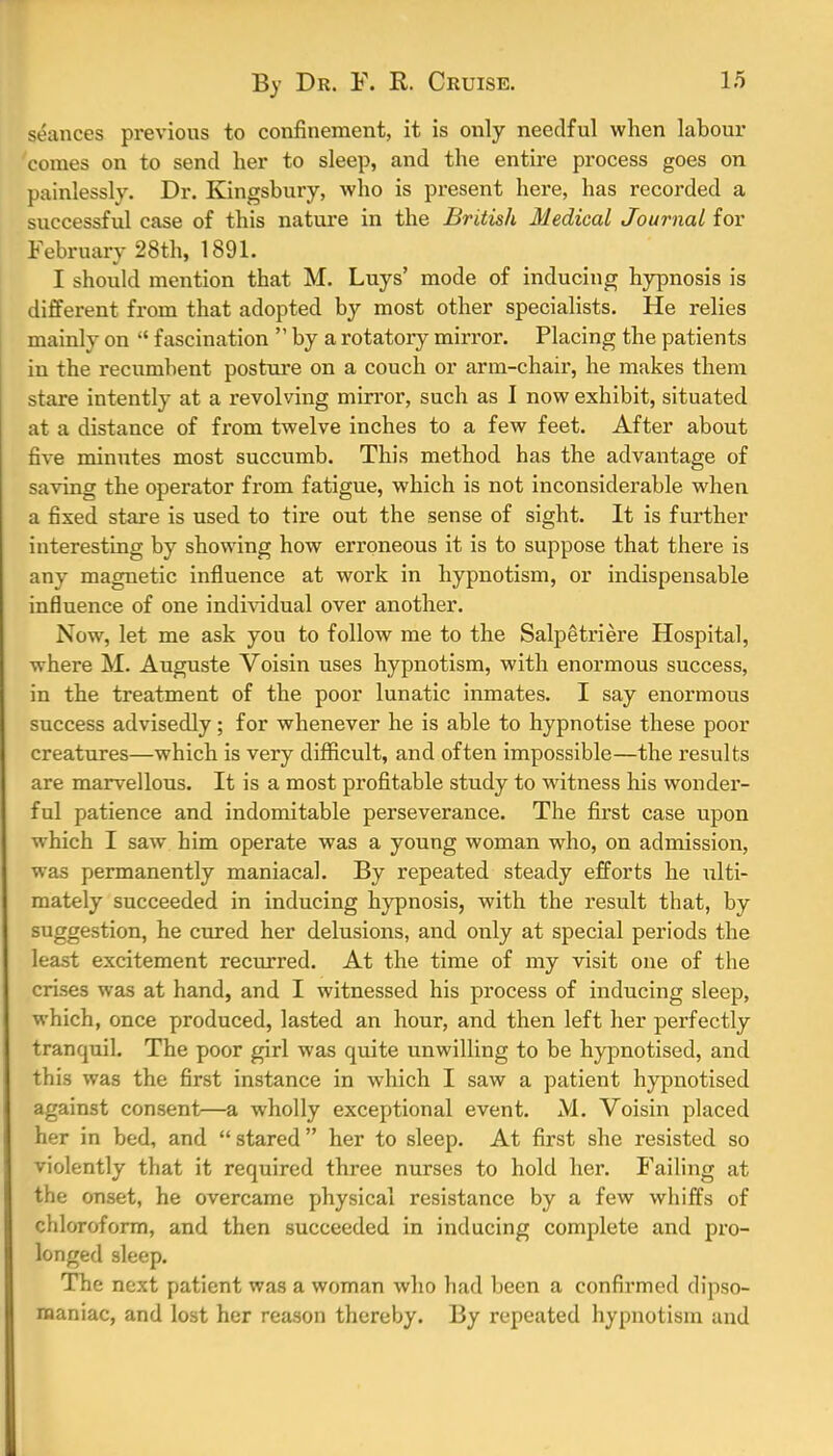 seances previous to confinement, it is only needful when labour comes on to send her to sleep, and the entire process goes on painlessly. Dr. Kingsbury, who is present here, has recorded a successful case of this nature in the British Medical Journal for February 28th, 1891. I should mention that M. Luys' mode of inducing hypnosis is different from that adopted by most other specialists. He relies mainly on  fascination  by a rotatory mirror. Placing the patients in the recumbent posture on a couch or arm-chair, he makes them stare intently at a revolving mirror, such as I now exhibit, situated at a distance of from twelve inches to a few feet. After about five minutes most succumb. This method has the advantage of saving the operator from fatigue, which is not inconsiderable when a fixed stare is used to tire out the sense of sight. It is further interesting by showing how erroneous it is to suppose that there is any magnetic influence at work in hypnotism, or indispensable influence of one individual over another. Now, let me ask you to follow me to the Salpetriere Hospital, •where M. Auguste Voisin uses hypnotism, with enormous success, in the treatment of the poor lunatic inmates. I say enormous success advisedly; for whenever he is able to hypnotise these poor creatures—which is very difficult, and often impossible—the results are marvellous. It is a most profitable study to witness his wonder- ful patience and indomitable perseverance. The first case upon which I saw him operate was a young woman who, on admission, was permanently maniacal. By repeated steady efforts he ulti- mately succeeded in inducing hypnosis, with the result that, by suggestion, he cured her delusions, and only at special periods the least excitement recurred. At the time of my visit one of the crises was at hand, and I witnessed his process of inducing sleep, which, once produced, lasted an hour, and then left her perfectly tranquil. The poor girl was quite unwilling to be hypnotised, and this was the first instance in which I saw a patient hypnotised against consent—a wholly exceptional event. M. Voisin placed her in bed, and  stared her to sleep. At first she resisted so violently that it required three nurses to hold her. Failing at the onset, he overcame physical resistance by a few whiffs of chloroform, and then succeeded in inducing complete and pro- longed sleep. The next patient was a woman who had been a confirmed dipso- maniac, and lost her reason thereby. By repeated hypnotism and