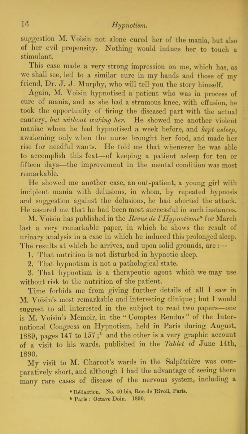 suggestion M. Voisin not alone cured her of the mania, but also of her evil propensity. Nothing would induce her to touch a stimulant. This case made a very strong impression on me, which has, as we shall see, led to a similar cure in my hands and those of my friend, Dr. J. J. Murphy, who will tell you the story himself. Again, M. Voisin hypnotised a patient who was in process of cure of mania, and as she had a strumous knee, with effusion, he took the opportunity of firing the diseased part with the actual cautery, but without waking her. He showed me another violent maniac whom he had hypnotised a week before, and kept asleep, awakening only when the nurse brought her food, and made her rise for needful wants. He told me that whenever he was able to accomplish this feat—of keeping a patient asleep for ten or fifteen days—the improvement in the mental condition was most remarkable. He showed me another case, an out-patient, a young girl with incipient mania with delusions, in whom, by repeated hypnosis and suggestion against the delusions, he had aborted the attack. He assured me that he had been most successful in such instances. M. Voisin has published in the Revue de VHypnotisme* for March last a very remarkable paper, in which he shows the result of urinary analysis in a case in which he induced this prolonged sleep. The results at which he arrives, and upon solid grounds, are:— 1. That nutrition is not disturbed in hypnotic sleep. 2. That hypnotism is not a pathological state. 3. That hypnotism is a therapeutic agent which we may use without risk to the nutrition of the patient. Time forbids me from giving further details of all I saw in M. Voisin's most remarkable and interesting clinique; but 1 would suggest to all interested in the subject to read two papers—one is M. Voisin's Memoir, in the  Comptes Eendus  of the Inter- national Congress on Hypnotism, held in Paris during August, 1889, pages 147 to 157 ;b and the other is a very graphic account of a visit to his wards, published in the Tablet of June 14th, 1890. My visit to M. Charcot's wards in the Salpetriere was com- paratively short, and although I had the advantage of seeing there many rare cases of disease of the nervous system, including a * Redaction. No. 40 bis, Rue de Rivoli, Paris. » Paris : Octave Doin. 1890.