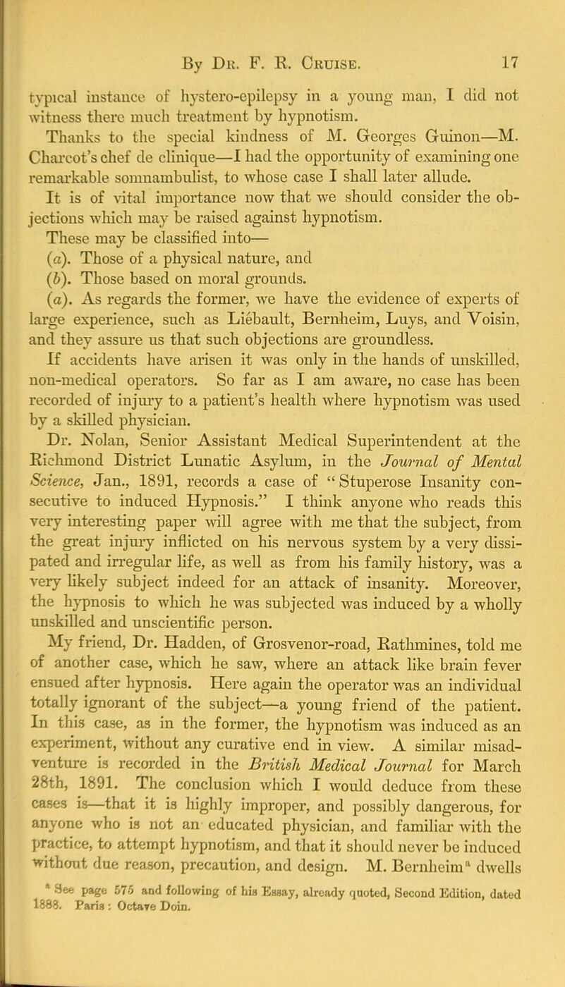 typical instance of hystero-epilepsy in a young man, I did not witness there much treatment by hypnotism. Thanks to the special kindness of M. Georges Guinon—M. Charcot's chef de clinique—I had the opportunity of examining one remarkable somnambulist, to whose case I shall later allude. It is of vital importance now that we should consider the ob- jections which may be raised against hypnotism. These may be classified into— (a) . Those of a physical nature, and (b) . Those based on moral grounds. (a). As regards the former, we have the evidence of experts of large experience, such as Liebault, Bernheim, Luys, and Voisin, and they assure us that such objections are groundless. If accidents have arisen it was only in the hands of unskilled, non-medical operators. So far as I am aware, no case has been recorded of injury to a patient's health where hypnotism was used by a skilled physician. Dr. Nolan, Senior Assistant Medical Superintendent at the Richmond District Lunatic Asylum, in the Journal of Mental Science, Jan., 1891, records a case of  Stuperose Insanity con- secutive to induced Hypnosis. I think anyone who reads this very interesting paper will agree with me that the subject, from the great injury inflicted on his nervous system by a very dissi- pated and irregular life, as well as from his family history, was a very likely subject indeed for an attack of insanity. Moreover, the hypnosis to which he was subjected was induced by a wholly unskilled and unscientific person. My friend, Dr. Hadden, of Grosvenor-road, Rathmines, told me of another case, which he saw, where an attack like brain fever ensued after hypnosis. Here again the operator was an individual totally ignorant of the subject—a young friend of the patient. In this case, as in the former, the hypnotism was induced as an experiment, without any curative end in view. A similar misad- venture is recorded in the British Medical Journal for March 28th, 1891. The conclusion which I would deduce from these cases is—that it is highly improper, and possibly dangerous, for anyone who is not an educated physician, and familiar with the practice, to attempt hypnotism, and that it should never be induced without due reason, precaution, and design. M. Bernheim11 dwells * 9ee page 575 and following of hia Eaaay, already quoted, Second Edition, dated 1888. Paris : Octave Doin.