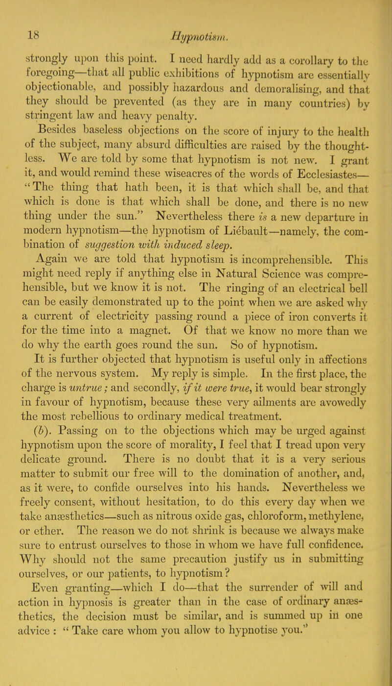 strongly upon this point. I need hardly add as a corollary to the foregoing—that all public exhibitions of hypnotism are essentially objectionable, and possibly hazardous and demoralising, and that they should be prevented (as they are in many countries) by stringent law and heavy penalty. Besides baseless objections on the score of injury to the health of the subject, many absurd difficulties are raised by the thought- less. We are told by some that hypnotism is not new. I grant it, and would remind these wiseacres of the words of Ecclesiastes—  The thing that hath been, it is that which shall be, and that which is done is that which shall be done, and there is no new thing under the sun. Nevertheless there is a new departure in modern hypnotism—the hypnotism of Liebault—namely, the com- bination of suggestion with induced sleep. Again we are told that hypnotism is incomprehensible. This might need reply if anything else in Natural Science was compre- hensible, but we know it is not. The ringing of an electrical bell can be easily demonstrated up to the point when we are asked why a current of electricity passing round a piece of iron converts if for the time into a magnet. Of that Ave know no more than we do why the earth goes round the sun. So of hypnotism. It is further objected that hypnotism is useful only in affections of the nervous system. My reply is simple. In the first place, the charge is untrue; and secondly, if it were true, it would bear strongly in favour of hypnotism, because these very ailments are avowedly the most rebellious to ordinary medical treatment. (b). Passing on to the objections which may be urged against hypnotism upon the score of morality, I feel that I tread upon very delicate ground. There is no doubt that it is a very serious matter to submit our free will to the domination of another, and, as it were, to confide ourselves into his hands. Nevertheless we freely consent, without hesitation, to do this every day when we take anaesthetics—such as nitrous oxide gas, chloroform, methylene, or ether. The reason we do not shrink is because we always make sure to entrust ourselves to those in whom we have full confidence. Why should not the same precaution justify us in submitting ourselves, or our patients, to hypnotism ? Even granting—which I do—that the surrender of will and action in hypnosis is greater than in the case of ordinary anaes^ thetics, the decision must be similar, and is summed up ill one advice :  Take care whom you allow to hypnotise you.