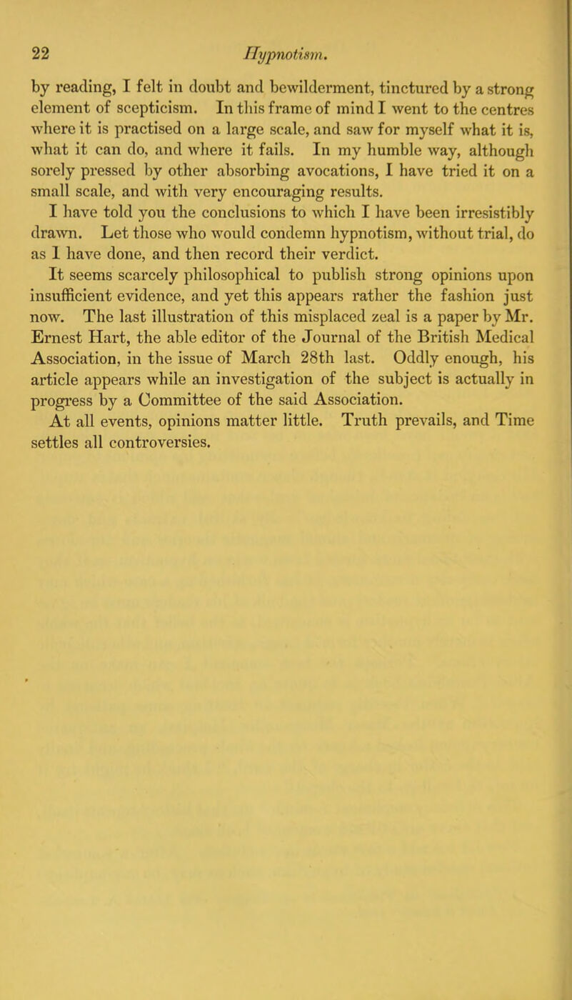 by reading, I felt in doubt and bewilderment, tinctured by a strong element of scepticism. In this frame of mind I went to the centres where it is practised on a large scale, and saw for myself what it is, what it can do, and where it fails. In my humble way, although sorely pressed by other absorbing avocations, I have tried it on a small scale, and with very encouraging results. I have told you the conclusions to which I have been irresistibly drawn. Let those who would condemn hypnotism, without trial, do as 1 have done, and then record their verdict. It seems scarcely philosophical to publish strong opinions upon insufficient evidence, and yet this appeal's rather the fashion just now. The last illustration of this misplaced zeal is a paper by Mr. Ernest Hart, the able editor of the Journal of the British Medical Association, in the issue of March 28th last. Oddly enough, his article appears while an investigation of the subject is actually in progress by a Committee of the said Association. At all events, opinions matter little. Truth prevails, and Time settles all controversies.