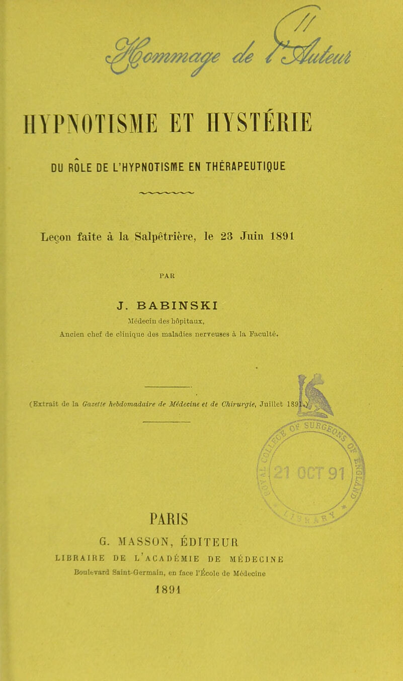 DU ROLE DE L'HYPNOTISME EN THÉRAPEUTIQUE Leçon faite à la Salpêtrière, le 23 Juin 1891 PAR J. BABINSKI Médecin des hôpitaux, Ancien chef de clinique des maladies nerveuses à la Faculté. (Extrait de la Gazelle hebdomadaire de Médecine et de Chirurgie, Juillet 189 PARIS G. MASSON, ÉDITEUR LIBRAIRE DE l'aCA DEMIE DE MÉDECINE Boulevard Saint-Oermain, en face l'École de Médecine 1894