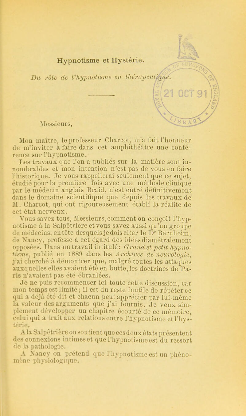 Mon maître, le professeur Charcot, m'a fait l'honneur de m'inviter à faire dans cet amphithéâtre une confé- rence sur l'hypnotisme. Les travaux que l'on a publiés sur la matière sont in- nombrables et mon intention n'est pas de vous en faire l'historique. Je vous rappellerai seulement que ce sujet, étudié pour la première fois avec une méthode clinique par le médecin anglais Braid, n'est entré définitivement dans le domaine scientifique que depuis les travaux do M. Charcot, qui ont rigoureusement établi la réalité de cet état nerveux. Vous savez tous, Messieurs, comment on conçoit l'hyp- notisme à la Salpêtt-ière et vous savez aussi qu'un groupe de médecins, entête desquels je dois citer le Dr Bernheim, de Nancy, professe à cet égard des idées diamétralement opposées. Dans un travail intitulé: Grand et petit hypno- tisme, publié en 1880 dans les Archives de neurologie, j'ai cherché à démontrer que, malgré toutes les attaques auxquelles elles avaient été en butte, les doctrines de Pa- ris n'avaient pas été ébranlées. Je ne puis recommencer ici toute cette discussion, car mon temps est limité; il est du reste inutile de répéter ce qui a déjà été dit et chacun peut apprécier par lui-même la valeur des arguments que j'ai fournis. Je veux sim- plement développer un chapitre écourté de ce mémoire, celui qui a trait aux relations entre l'hypnotisme etl'hys- térîe. A la Salpêtrière on soutient que cesdoux états présentent des connexions intimes et que l'hypnotisme est du ressort de la pathologie. A Nancy on prétend que l'hypnotisme est un phéno- mëne physiologique.