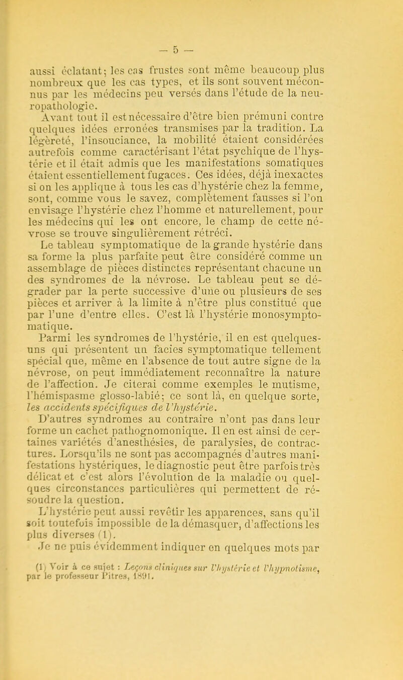 aussi éclatant; les ens frustes sont même beaucoup plus nombreux que les cas types, et ils sont souvent mécon- nus par les médecins peu versés dans l'étude de la neu- ropathologie. Avant tout il estnécessaire d'être bien prémuni contre quelques idées erronées transmises par la tradition. La légèreté, l'insouciance, la mobilité étaient considérées autrefois comme caractérisant l'état psychique de l'hys- térie et il était admis que les manifestations somatiques étaient essentiellement fugaces. Ces idées, déjà inexactes si on les applique à tous les cas d'hystérie chez la femme, sont, comme vous le savez, complètement fausses si l'on envisage l'hystérie chez l'homme et naturellement, pour les médecins qui les ont encore, le champ de cette né- vrose se trouve singulièrement rétréci. Le tableau symptomatique de la grande hystérie dans sa forme la plus parfaite peut être considéré comme un assemblage de pièces distinctes représentant chacune un des syndromes de la névrose. Le tableau peut se dé- grader par la perte successive d'une ou plusieurs de ses pièces et arriver à la limite à n'être plus constitué que par l'une d'entre elles. C'est là l'hystérie monosympto- matique. Parmi les syndromes de l'hystérie, il en est quelques- uns qui présentent un faciès symptomatique tellement spécial que, même en l'absence de tout autre signe de la névrose, on peut immédiatement reconnaître la nature de l'affection. Je citerai comme exemples le mutisme, l'hémispasme glosso-labié; ce sont là, en quelque sorte, les accidents spécifiques de l'hystérie. D'autres syndromes au contraire n'ont pas dans leur forme un cachet pathognomonique. Il en est ainsi de cer- taines variétés d'anesthésies, de paralysies, de contrac- tures. Lorsqu'ils ne sont j)as accompagnés d'autres mani- festations hystériques, le diagnostic peut être parfois très délicat et c'est alors l'évolution de la maladie ou quel- ques circonstances particulières qui permettent de ré- soudre la question. L'hystérie peut aussi revêtir les apparences, sans qu'il soit toutefois impossible de la démasquer, d'affections les plus diverses (IL Je ne puis évidemment indiquer on quelques mots par (l) Voir à ce sujet : Leçon* cliniijuen sur VJiyatérie et Vliypnotismc, par le professeur l'itres, 1891.