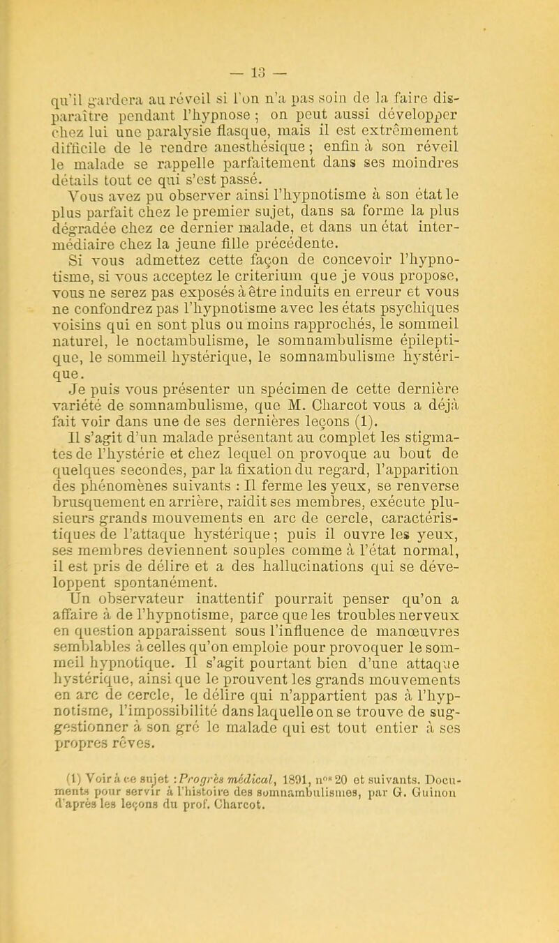 qu'il gardera au réveil si l'on n'a pas soin de la faire dis- paraître pendant l'hypnose; on peut aussi développer chez lui une paralysie flasque, mais il est extrêmement difficile de le rendre anesthésique ; enfin à son réveil le malade se rappelle parfaitement dans ses moindres détails tout ce qui s'est passé. Vous avez pu observer ainsi l'hypnotisme à son état le plus parfait chez le premier sujet, dans sa forme la plus dégradée chez ce dernier malade, et dans un état inter- médiaire chez la jeune fille précédente. Si vous admettez cette façon de concevoir l'hypno- tisme, si vous acceptez le critérium que je vous propose, vous ne serez pas exposés à être induits en erreur et vous ne confondrez pas l'hypnotisme avec les états psychiques voisins qui en sont plus ou moins rapprochés, le sommeil naturel, le noctambulisme, le somnambulisme épilepti- que, le sommeil hystérique, le somnambulisme hystéri- que. Je puis vous présenter un spécimen de cette dernière variété de somnambulisme, que M. Charcot vous a déjà fait voir dans une de ses dernières leçons (1). Il s'agit d'un malade présentant au complet les stigma- tes de l'hystérie et chez lequel on provoque au bout de quelques secondes, par la fixation du regard, l'apparition des phénomènes suivants : Il ferme les yeux, se renverse brusquement en arrière, raidit ses membres, exécute plu- sieurs grands mouvements en arc de cercle, caractéris- tiques de l'attaque hystérique; puis il ouvre les yeux, ses membres deviennent souples comme à l'état normal, il est pris de délire et a des hallucinations qui se déve- loppent spontanément. Un observateur inattentif pourrait penser qu'on a affaire à de l'hypnotisme, parce que les troubles nerveux en question apparaissent sous l'influence de manoeuvres semblables à celles qu'on emploie pour provoquer le som- meil hypnotique. Il s'agit pourtant bien d'une attaque hystérique, ainsi que le prouvent les grands mouvements en arc de cercle, le délire qui n'appartient pas à l'hyp- notisme, l'impossibilité dans laquelle on se trouve de sug- gestionner à son gré le malade qui est tout entier à ses propres rêves. (1) Voira ce sujet -.Progrès médical, 1891, n 20 et suivants. Docu- ments pour servir à l'histoire des somnarabiilisines, par G. Guinon d'après les leçons du prof. Charcot.