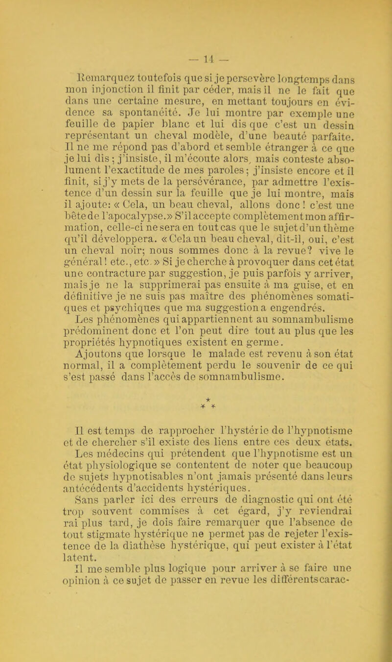 Remarquez toutefois que si,jepersovère longtemps dans mon injonction il finit par céder, mais il ne le fait que dans une certaine mesure, en mettant toujours en évi- dence sa spontanéité. Je lui montre par exemple une feuille de papier blanc et lui dis que c'est un dessin représentant un cheval modèle, d'une beauté parfaite. .11 ne me répond pas d'abord et semble étranger à ce que je lui dis ; j'insiste, il m'écoute alors, mais conteste abso- lument l'exactitude de mes paroles; j'insiste encore et il finit, si j'y mets de la persévérance, par admettre l'exis- tence d'un dessin sur la feuille que je lui montre, mais il ajoute: « Cela, un beau cheval, allons donc ! c'est une bôtede l'apocalypse.» S'il accepte complètement mon affir- mation, celle-ci ne sera en toutcas que le sujet d'un thème qu'il développera. «Celaun beau cheval, dit-il, oui, c'est un cheval noir; nous sommes donc à la revue? vive le général ! etc., etc. » Si je cherche à provoquer dans cet état une contracture par suggestion, je puis parfois y arriver, mais je ne la supprimerai pas ensuite à ma guise, et en définitive je ne suis pas maître des phénomènes somati- ques et psychiques que ma suggestion a engendrés. Les phénomènes qui appartiennent au somnambulisme prédominent donc et l'on peut dire tout au plus que les propriétés hypnotiques existent en germe. Ajoutons que lorsque le malade est revenu à son état normal, il a complètement perdu le souvenir de ce qui s'est passé dans l'accès de somnambulisme. * Il est temps de rapprocher l'hystérie de l'hypnotisme et de chercher s'il existe des liens entre ces deux états. Les médecins qui prétendent que l'hypnotisme est un état physiologique se contentent de noter que beaucoup de sujets hypnotisablos n'ont jamais présenté dans leurs antécédents d'accidents hystériques. Sans parler ici des erreurs de diagnostic qui ont été trop souvent commises à cet égard, j'y reviendrai rai plus tard, je dois faire remarquer que l'absence de tout stigmate hystérique ne permet pas de rejeter l'exis- tence de la diathèse hystérique, qui peut exister à l'état latent. Il me semble plus logique pour arriver à se faire une opinion à ce sujet de passer en revue les différentscarac-