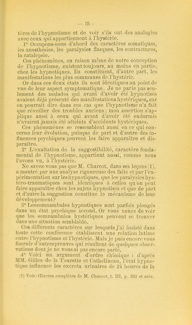 tèrcs de l'hypnotisme et de voir s'ils ont des analogies avec ceux qui appartiennent à l'hystérie. 1° Occupons-nous d'abord des caractères sornatiques, ies anesthésies, les paralysies flasques, les contractures, la catalepsie. Ces phénomènes, en raison même de notre conception de l'hypnotisme, existent toujours, au moins en partie, chez lés hypnotiques. Us constituent, d'autre part, les manifestations les plus communes do l'hystérie. Or dans ces deux états ils sont identiques au point de vue de leur aspect symptomatique. Je ne parle pas seu- lement des malades qui avant d'avoir été hypnotisés avaient déjà présenté des manifestations lrystériques, car on pourrait dire dans ces cas que l'hypnotisme n'a fait que réveiller des troubles anciens ; mon assertion s'ap- plique aussi à ceux qui avant d'avoir été endormis n'avaient jamais été atteints d'accidents hystériques. Ces phénomènes se ressemblent aussi en ce qui con- cerne leur évolution, puisque de part et d'autre des in- fluences psychiques peuvent les faire apparaître et dis- paraître. 2° L'exaltation de la suggestibilité, caractère fonda- mental de l'hypnotisme, appartient aussi, comme nous l'avons vu, à l'hystérie. Ne savez-vous pas que M. Charcot, dans ses leçons (1), a montré par une analyse rigoureuse des faits et par l'ex- périmentation surleshypnotiques, que les paralysieshys- téro-traumatiques sont identiques à celles qu'on peut faire apparaître chez les sujets hypnotisés et que de part et d'autre la suggestion constitue le mécanisme de leur développement? 3° Lessomnambules hypnotiques sont parfois plongés dans un état psychique second. Or vous venez de voir que les somnambules hystériques peuvent se trouver dans une situation semblable. Ces différents caractères sur lesquels j'ai insisté dans toute cette conférence établissent une relation intime entre l'hypnotisme et l'hystérie. Mais je puis encore vous fournir d'autres preuves qui résultent de quelques obser- vations dont je ne vous ai pas encore parlé. 4° Voici un argument d'ordre chimique : d'après MM. Gilles de la Tourette et Cathelinoau, l'état hypno- tique influence les excréta urinaires do 24 heures de la i\) Voir: Œuvros complète^ de M. Cli.ircot, t. III, p. 331 ot suiv.