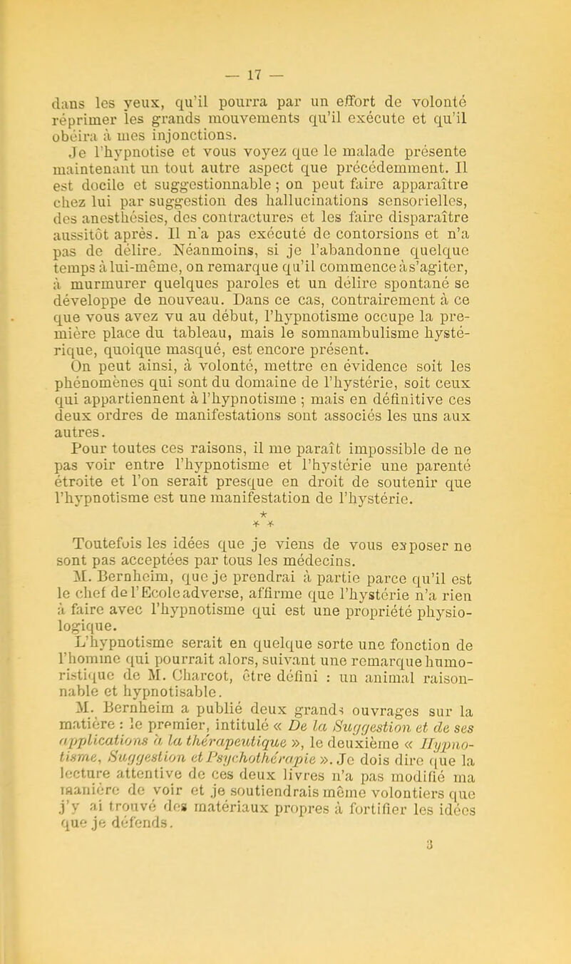 dans les yeux, qu'il pourra par un effort de volonté réprimer ies grands mouvements qu'il exécute et qu'il obéira à mes injonctions. Je l'hypnotise et vous voyez que le malade présente maintenant un tout autre aspect que précédemment. Il est docile et suggostionnable ; on peut faire apparaître chez lui par suggestion des hallucinations sensorielles, des anesthésies, des contractures et les faire disparaître aussitôt après. Il n*a pas exécuté de contorsions et n'a pas de délire. Néanmoins, si je l'abandonne quelque temps cà lui-même, on remarque qu'il commence à s'agiter, à murmurer quelques paroles et un délire spontané se développe de nouveau. Dans ce cas, contrairement à ce que vous avez vu au début, l'hypnotisme occupe la pre- mière place du tableau, mais le somnambulisme hysté- rique, quoique masqué, est encore présent. On peut ainsi, à volonté, mettre en évidence soit les phénomènes qui sont du domaine de l'hystérie, soit ceux qui appartiennent à l'hypnotisme ; mais en définitive ces deux ordres de manifestations sont associés les uns aux autres. Pour toutes ces raisons, il me paraît impossible de ne pas voir entre l'hypnotisme et l'hystérie une parenté étroite et l'on serait presque en droit de soutenir que l'hypnotisme est une manifestation de l'hystérie. * Toutefois les idées que je viens de vous exposer ne sont pas acceptées par tous les médecins. M. Bernheim, que je prendrai à partie parce qu'il est le chef de l'Ecole adverse, affirme que l'hystérie n'a rien à faire avec l'hypnotisme qui est une propriété physio- logique. L'hypnotisme serait en quelque sorte une fonction de l'homme qui pourrait alors, suivant une remarque humo- ristique de M. Oharcot, être défini : un animal raison- nable et hypnotisable. M. Bernheim a publié deux grands ouvrages sur la matière : le premier, intitulé « De la Suggestion et de ses applications a la thérapeutique », le deuxième « Hypno- tisme, Suggestion et Psychothérapie ». Je dois dire que la lecture attentive de ces deux livres n'a pas modifié ma manière de voir et je soutiendrais même volontiers que j'v ai trouvé dos matériaux propres à fortifier les idées que je défends. 3