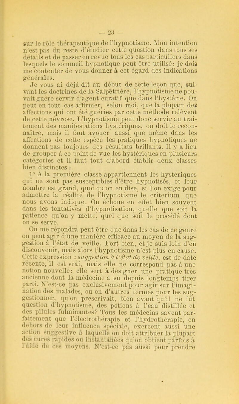 BÙï le rôle thérapeutique de l'hypnotisme. Mon intention n'est pas du reste d'étudier cette question dans tous ses détails et de passer en revue tous les cas particuliers dans lesquels le sommeil hypnotique peut être utilisé ; je dois me contenter de vous donner à cet égard des indications générales. Je vous ai déjà dit au début de cette leçon que, sui- vant les doctrines de la Salpêtrière, l'hypnotisme ne pou- vait guère servir d'agent curatif que dans l'hystérie. On peut en tout cas affirmer, selon moi, que la plupart des affections qui ont été guéries par cette méthode relèvent de cette névrose. L'hypnotisme peut donc servir au trai- tement des manifestations hystériques, on doit le recon- naître, mais il faut avouer aussi que môme dans les affections de cette espèce les pratiques hypnotiques ne donnent pas toujours des résultats brillants. Il y a lieu de grouper à ce point de vue les hystériques en plusieurs catégories et il faut tout d'abord établir deux classes bien distinctes : 1° A la première classe appartiennent les hystériques qui ne sont pas susceptibles d'être hypnotisés, et leur nombre est grand, quoi qu'on en dise, si l'on exige pour admettre la réalité de l'hypnotisme le critérium que nous avons indiqué. On échoue en effet bien souvent dans les tentatives d'hypnotisation, quelle que soit la patience qu'on y mette, quel que soit le procédé dont on se serve. On me répondra peut-être que dans les cas de ce genre on peut agir d'une manière efficace au moyen de la sug- gestion à l'état de veille. Fort bien, et je suis loin d'en disconvenir, mais alors l'hypnotisme n'est plus en cause. Cette expression : suggestion à l'état de veille, est de date récente, il est vrai, mais elle ne correspond pas à une notion nouvelle; elle sert à désigner une pratique très ancienne dont la médecine a su depuis longtemps tirer parti. N'est-ce pas exclusivement pour agir sur l'imagi- nation des malades, ou en d'autres termes pour les sug- gestionner, qu'on prescrivait, bien avant qu'il ne fût question d'hypnotisme, des potions à l'eau distillée et des pilules fulminantes? Tous les médecins savent par- faitement que l'électrothérapie et l'hydrothérapie, en dehors de leur influence spéciale, exercent aussi une action étiggestive à laquelle on doit attribuer la plupart des eareâ rapides ou instantanées qu'on obtient parfois à l aide de ces moyens. N'est-ce pas aussi pour prendre
