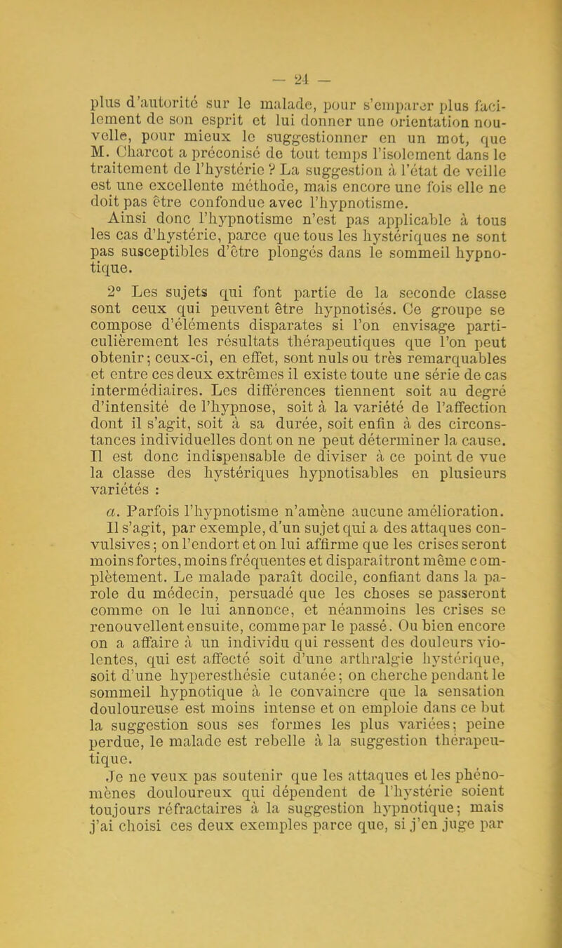 plus d'autorité sur le malade, pour s'emparer plus faci- lement de son esprit et lui donner une orientation nou- velle, pour mieux le suggestionner en un mot, que M. Oharcot a préconisé de tout temps l'isolement dans le traitement do l'hystérie ? La suggestion à l'état de veille est une excellente méthode, mais encore une fois elle ne doit pas être confondue avec l'hypnotisme. Ainsi donc l'hypnotisme n'est pas applicable à tous les cas d'hystérie, parce que tous les hystériques ne sont pas susceptibles d'être plongés dans le sommeil hypno- tique. 2° Les sujets qui font partie de la seconde classe sont ceux qui peuvent être hypnotisés. Ce groupe se compose d'éléments disparates si l'on envisage parti- culièrement les résultats thérapeutiques que l'on peut obtenir; ceux-ci, en effet, sont nuls ou très remarquables et entre ces deux extrêmes il existe toute une série de cas intermédiaires. Les différences tiennent soit au degré d'intensité de l'hypnose, soit à la variété de l'affection dont il s'agit, soit à sa durée, soit enfin à des circons- tances individuelles dont on ne peut déterminer la cause. Il est donc indispensable de diviser à ce point de vue la classe des hystériques hypnotisables en plusieurs variétés : a. Parfois l'hypnotisme n'amène aucune amélioration. Il s'agit, par exemple, d'un sujet qui a des attaques con- vulsives; on l'endort et on lui affirme que les crises seront moins fortes, moins fréquentes et disparaîtront même com- plètement. Le malade paraît docile, confiant dans la pa- role du médecin, persuadé que les choses se passeront comme on le lui annonce, et néanmoins les crises se renouvellent ensuite, commepar le passé. Ou bien encore on a affaire à un individu qui ressent des douleurs vio- lentes, qui est affecté soit d'une arthralgie hystérique, soit d'une hyperesthésie cutanée; on cherche pendant le sommeil hypnotique cà le convaincre que la sensation douloureuse est moins intense et on emploie dans ce but la suggestion sous ses formes les plus variées; peine perdue, le malade est rebelle à la suggestion thérapeu- tique. Je ne veux pas soutenir que les attaques et les phéno- mènes douloureux qui dépendent de l'hystérie soient toujours réfractaires à la suggestion hypnotique; mais j'ai choisi ces deux exemples parce que, si j'en juge par