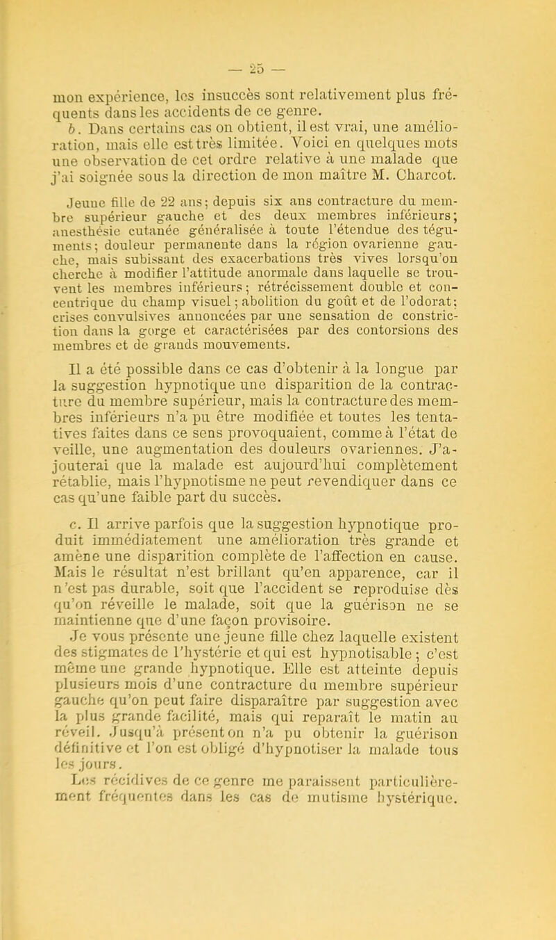 mon expérience, les insuccès sont relativement plus fré- quents dans les accidents de ce genre. b. Dans certains cas on obtient, il est vrai, une amélio- ration, mais elle est très limitée. Voici en quelques mots une observation de cet ordre relative à une malade que j'ai soignée sous la direction de mon maître M. Charcot. Jeuue fille de 22 ans ; depuis six ans contracture du mem- bre supérieur gauche et des deux membres inférieurs; anesthésie cutauée généralisée à toute l'étendue des tégu- ment-: douleur permanente dans la région ovarienne gau- che, mais subissant des exacerbations très vives lorsqu'on cherche à modifier l'attitude anormale dans laquelle se trou- vent les membres inférieurs ; rétrécissement double et con- centrique du champ visuel ; abolition du goût et de l'odorat: crises convulsives anuoncées par une sensation de constric- tion dans la gorge et caractérisées par des contorsions des membres et de grands mouvements. Il a été possible dans ce cas d'obtenir à la longue par la suggestion hypnotique une disparition de la contrac- ture du membre supérieur, mais la contracture des mem- bres inférieurs n'a pu être modifiée et toutes les tenta- tives faites dans ce sens provoquaient, comme à l'état de veille, une augmentation des douleurs ovariennes. J'a- jouterai que la malade est aujourd'hui complètement rétablie, mais l'hypnotisme ne peut revendiquer dans ce cas qu'une faible part du succès. c. Il arrive parfois que la suggestion hypnotique pro- duit immédiatement une amélioration très grande et amène une disparition complète de l'affection en cause. Mais le résultat n'est brillant qu'en apparence, car il n 'est pas durable, soit que l'accident se reproduise dès qu'on réveille le malade, soit que la guérison ne se maintienne que d'une façon provisoire. Je vous présente une jeune fille chez laquelle existent des stigmates de l'hystérie et qui est hypnotisable ; c'est même une grande hypnotique. Elle est atteinte depuis plusieurs mois d'une contracture du membre supérieur gauche qu'on peut faire disparaître par suggestion avec la plus grande facilité, mais qui reparaît le matin au réveil. Jusqu'à présent on n'a pu obtenir la guérison définitive et l'on est obligé d'hypnotiser la malade tous les jours. Les récidives de ce genre me paraissent particulière- ment fréquentes dans les cas de mutisme hystérique.