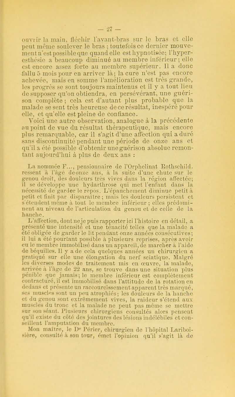 ouvrir la main, fléchir l'avant-bras sur le bras et elle peut même soulever le bras ; toutefois ce dernier mouve- ment n'est possible que quand elle est hypnotisée; l'hyper- esthésio a beaucoup diminué au membre inférieur; elle est encore assez forte au membre supérieur. Il a donc fallu 5 mois pour en arriver là; la cure n'est pas encore achevée, mais en somme l'amélioration est très grande, les progrès se sont toujours maintenus et il y a tout lieu de supposer qu'on obtiendra, en persévérant, une guéri- son complète ; cela est d'autant plus probable que la malade se sent très heureuse de ce résultat, inespéré pour elle, et qu'elle est pleine de confiance. Voici une autre observation, analogue à la précédente ou point de vue du résultat thérapeutique, mais encore plus remarquable, car il s'agit d'une affection qui a duré sans discontinuité pendant une période de onze ans et qu'il a été possible d'obtenir une guérison absolue remon- tant aujourd'hui à plus de deux ans : La nommée F..., pensionnaire de l'Orphelinat Eothschikl. ressent à l'âge de onze ans, à La suite d'une chute sur le genou droit, des douleurs très vives daus la région affectée; il se développe uue kydarthrose qui met l'enfant dans la nécessité de garder le rnpos. L'épancheinent diminue petit à petit et finit par disparaître ; mais les douleurs persistent et s'étendent même à tout le membre inférieur ; elles prédomi- nent au niveau de l'articulation du genou et de celle de la hanche. L'affection, dont neje puis rapporter ici l'histoire en détail, a présenté une intensité et une ténacité telles que la malade a été obligée de garder le lit pendant onze années consécutives; il lui a été pourtant possible à plusieurs reprises, après avoir eu le membre immobilisé dans un appareil, de marcher à l'aide de béquilles. Il y a de cela quelques années un chirurgien a pratiqué sur elle une élongation du nerf sciatique. Malgré les diverses modes de traitement mis en œuvre, la malade, arrivée à, l'âge de 22 ans, se trouve dans une situation plus pénible que jamais; le membre inférieur est complètement contracturé, il est immobilisé dans l'attitude de la rotation eu dedans et présente un raccourcissement apparent très marqué, ses musclas sont un peu atrophiés; les douleurs de la hanche et du genou sont extrêmement vives, la raideur s'étend aux muscles du tronc et la malade ne peut pas même se mettre -ur-on séant. Plusieurs chirurgiens consultés alors pensent qu'il existe du côté des jointures des lésions indélébiles et con- seillent l'amputation du membre. Mou maître, le D» Péricr, chirurgien de l'hôpital Lariboi- sière, consulté à son tour, émet l'opinion qu'il s'agit là de