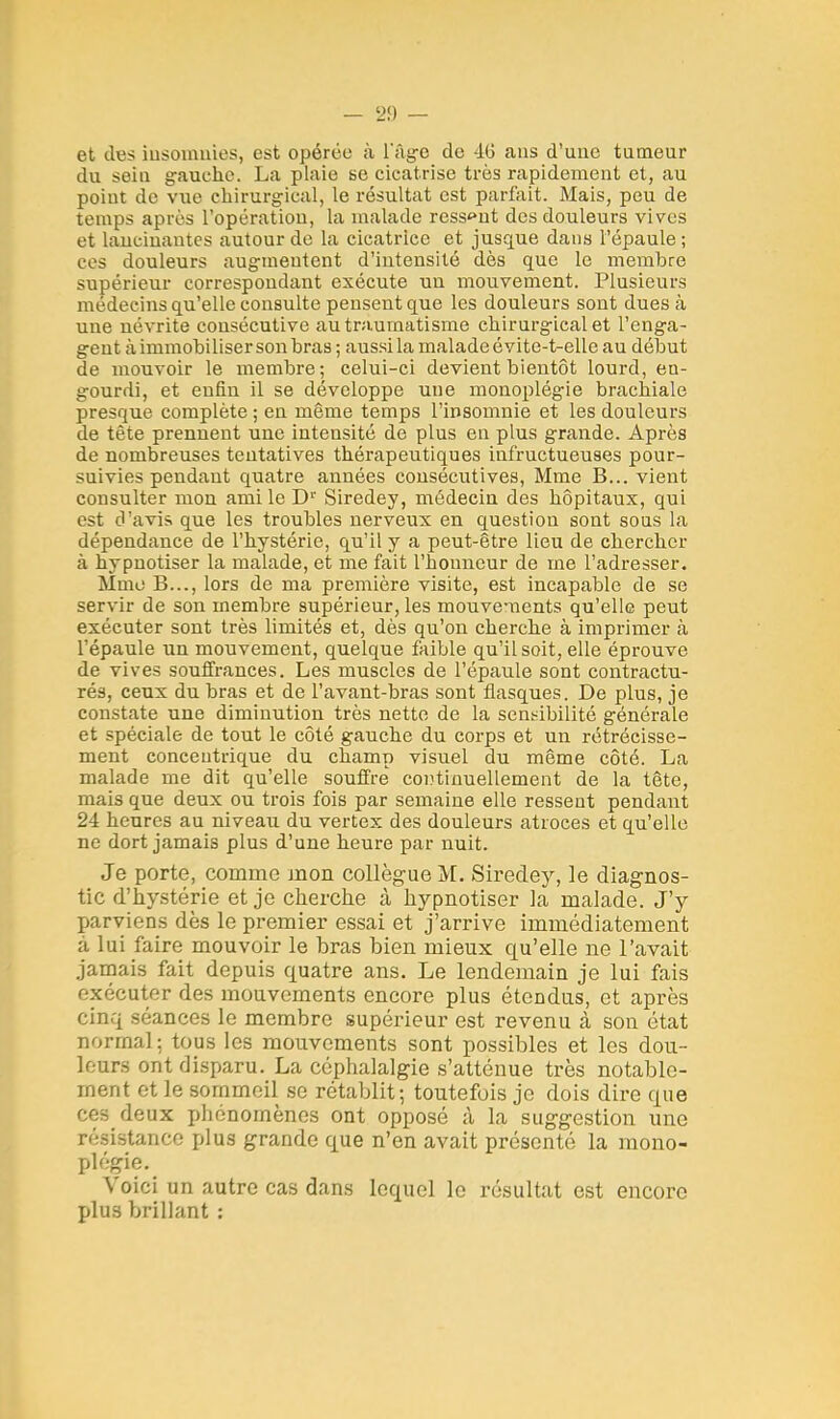 et des insomnies, est opérée à L'âge de 4(J ans d'une tumeur du sein gauche. La plaie se cicatrise très rapidement et, au point de vue chirurgical, le résultat est parfait. Mais, peu de temps après l'opération, la malade ressaut des douleurs vives et lancinantes autour de la cicatrice et jusque dans l'épaule ; ces douleurs augmentent d'intensité dès que le membre supérieur correspondant exécute un mouvement. Plusieurs médecins qu'elle consulte pensent que les douleurs sont dues à une névrite consécutive au traumatisme chirurgical et l'enga- gent à immobiliser son bras ; aussi la malade évite-t-elle au début de mouvoir le membre; celui-ci devient bientôt lourd, en- gourdi, et enfin il se développe une monoplégie brachiale presque complète ; en même temps l'insomnie et les douleurs de tète prennent une intensité de plus en plus grande. Après de nombreuses tentatives thérapeutiques infructueuses pour- suivies pendant quatre années consécutives, Mme B... vient consulter mon ami le Dr Siredey, médecin des hôpitaux, qui est d'avis que les troubles nerveux en question sont sous la dépendance de l'hystérie, qu'il y a peut-être lieu de chercher à hypnotiser la malade, et me fait l'honneur de me l'adresser. Mme B..., lors de ma première visite, est incapable de se servir de son membre supérieur, les mouvements qu'elle peut exécuter sont très limités et, dès qu'on cherche à imprimer à l'épaule un mouvement, quelque faible qu'il soit, elle éprouve de vives souffrances. Les muscles de l'épaule sont contractu- rés, ceux du bras et de l'avant-bras sont flasques. De plus, je constate une diminution très nette de la sensibilité générale et spéciale de tout le côté gauche du corps et un rétrécisse- ment concentrique du champ visuel du même côté. La malade me dit qu'elle souffre' continuellement de la tête, mais que deux ou trois fois par semaine elle ressent pendant 24 heures au niveau du vertex des douleurs atroces et qu'elle ne dort jamais plus d'une heure par nuit. Je porte, comme mon collègue M. Siredey, le diagnos- tic d'hystérie et je cherche à hypnotiser la malade. J'y parviens dès le premier essai et j'arrive immédiatement à lui faire mouvoir le bras bien mieux qu'elle ne l'avait jamais fait depuis quatre ans. Le lendemain je lui fais exécuter des mouvements encore plus étendus, et après cinq séances le membre supérieur est revenu à son état normal; tous les mouvements sont possibles et les dou- leurs ont disparu. La céphalalgie s'atténue très notable- ment et le sommeil se rétablit; toutefois je dois dire que ces deux phénomènes ont opposé à la suggestion une résistance plus grande que n'en avait présenté la mono- plégie. Voici un autre cas dans lequel le résultat est encore plus brillant :