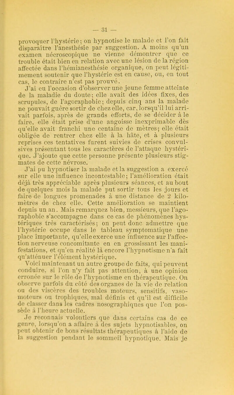 provoquer l'hystérie ; on hypnotise le malade et l'on fait disparaître l'anesthésie par suggestion. A moins qu'un examen nécroscopique ne vienne démontrer que ce trouble était bien en relation avec une lésion de la région affectée dans l'hémianesthésie organique, on peut légiti- mement soutenir que l'hystérie est en cause, ou, en tout cas, le contraire n'est pas prouvé. J'ai eu l'occasion d'observer une jeune femme atteinte de la maladie du doute; elle avait des idées fixes, des scrupules, de l'agoraphobie; depuis cinq ans la malade ne pouvait guère sortir de chez elle, car, lorsqu'il lui arri- vait parfois, après de grands efforts, de se décider à le faire, elle était prise d'une angoisse inexprimable dès qu'elle avait franchi une centaine de mètres; elle était obligée de rentrer chez elle à la hâte, et à plusieurs reprises ces tentatives furent suivies de crises convul- sives présentant tous les caractères de l'attaque hystéri- que. J'ajoute que cette personne présente plusieurs stig- mates de cette névrose. J'ai pu hypnotiser la malade et la suggestion a exercé sur elle une influence incontestable; l'amélioration était déjà très appréciable après plusieurs séances, et au bout de quelques mois la malade put sortir tous les jours et faire de longues promenades à une distance de 2 kilo- mètres de chez elle. Cette amélioration se maintient depuis un an. Mais remarquez bien, messieurs, que l'ago- raphobie s'accompagne dans ce cas de phénomènes hys- tériques très caractérisés; on peut donc admettre que l'hystérie occupe dans le tableau symptomatique une place importante, qu'elle exerce une influence sur l'affec- tion nerveuse concomitante en en grossissant les mani- festations, et qu'en réalité là encore l'hypnotisme n'a fait qu'atténuer l'élément hystérique. Voici maintenant un autre groupe de faits, qui peuvent conduire, si l'on n'y fait pas attention, à une opinion erronée sur le rôle de l'hypnotisme en thérapeutique. On observe parfois du côté des organes de la vie de relation ou des viscères des troubles moteurs, sensitifs, vaso- moteurs ou trophiques, mal définis et qu'il est difficile de classer dans les cadres nosographiques que l'on pos- sède à l'heure actuelle. Je reconnais volontiers que dans certains cas de ce genre, lorsqu'on a affaire à des sujets hypnotisables, on peut obtenir de bons résultats thérapeutiques à l'aide de la suggestion pendant le sommeil hypnotique. Mais je