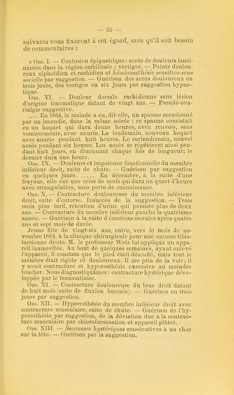 suivants vous fixeront à cet égard, sans qu'il soit besoin de commentaires : « Obs. I. — Contusion épigastrique : accès de douleurs lanci- nantes dans la région ombilicale ; vertiges. — Points doulou- reux xiphoïdien et rachidien et hémiaiiesthésie sensitivo-sen- sorielle par suggestion. — Guérison des accès douloureux en trois jours, des vertiges en six jours par suggestion hypno- tique. Obs. VI. — Douleur dorsale rachidienne sans lésion d'origine traurnatique datant de vingt ans. — Pseudo-ova- rialgie suggestive. En 18(34, la malade a eu, dit-elle, un spasme occasionné par un incendie, dans la môme soirée : ce spasme consistait eu un hoquet qui dura douze heures, avec renvois, sans vomissements, avec anurie. Le lendemain, nouveau hoquet avec anurie pendant huit heures. Le surlendemain, nouvel accès pendant six heures. Les accès se répétèrent ainsi pen- dant huit jours, en diminuant chaque fois de longueur; le dernier dura une heure. Obs. IX. —Douleurs et impotence fonctionnelle du membre inférieur droit, suite de chute. — Guérison par suggestion en quelques jours En décembre, à la suite d'une frayeur, elle eut une crise de nerfs qui dura un quart d'heure avec strangulation, sans perte de connaissance. Obs. X. — Contracture douloureuse du membre inférieur droit, suite d'entorse. Insuccès de la suggestion. — Trois mois plus tard, rétention d'urine qui persiste plus de deux ans. — Contracture du membre inférieur gauche la quatrième année. — Guérison à la suite d émotions morales après quatre ans et sept mois de durée. Jeune fille de vingt-six ans, entre, vers le mois de no- vembre 1881, à la clinique chirurgicale pour une entorse tibio- tarsienne droite. M. le professeur YVeis lui appliqua uu appa- reil inamovible. Au bout de quelques semaines, ayant enlevé l'appareil, il constata que le pied était désouflé, mais tout le membre était rigide et douloureux. Il me pria de la voir; il y avait contracture et hyperesthésie excessive au moindre toucher. Nous diagnostiquâmes : contracture hystérique déve- loppée par le traumatisme. Obs. XI. — Contracture douloureuse du bras droit datant de huit mois (suite de fluxion buccale). — Guérison en trois jours par suggestion. Obs. XII. — Hyperesthésie du membre inférieur droit avec contracture musculaire, suite de chute. — Guérison de l'hy- peresthésie par suggestion, de la déviation due à la contrac- ture musculaire par chloroformisation et appareil plâtré. Obs. XIII. — Secousse* hi/stérir/ues consécutives à un choc sur la tête. — Guérison par la suggestion.