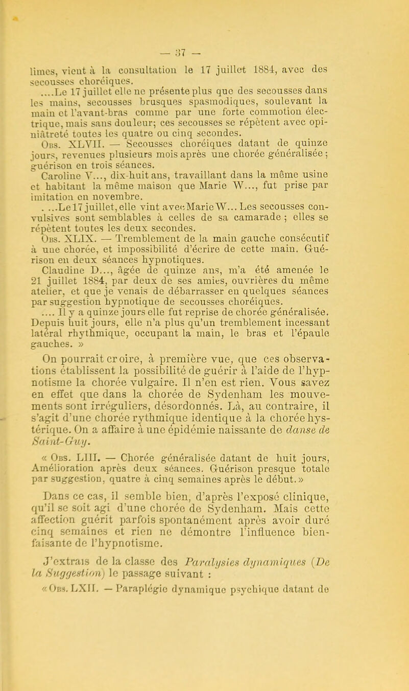 — ;i7 — limes, vicut à la consultation le 17 juillet 188-4, avec des secousses ehoréiques. ....Le 17 juillet elle ne présente plus que des secousses dans les mains, secousses brusques spasmodiques, soulevant la main et l'avant-bras comme par une forte commotion élec- trique, mais sans douleur; ces secousses se répètent avec opi- niâtreté toutes les quatre ou cinq secondes. Obs. XLVII. — Secousses ehoréiques datant cte quinze jours, revenues plusieurs mois après une chorée généralisée ; g-uérison en trois séances. Caroline Y..., dix-liuit ans, travaillant dans la même usine et habitant la même maison que Marie W..., fut prise par imitation en novembre. . ...Lel7 juillet,elle vint avecMaricW... Les secousses con- vulsives sont semblables à celles de sa camarade ; elles se répètent toutes les deux secondes. Obs. XLIX. — Tremblement de la main gauche consécutif à uue chorée, et impossibilité d'écrire de cette main. G-ué- rison en deux séances hypnotiques. Claudine D..., âgée de quinze ans, m'a été amenée le 21 juillet 1884, par deux de ses amies, ouvrières du même atelier, et que je venais de débarrasser eu quelques séances par suggestion hypnotique de secousses ehoréiques. .... Il y a quinze jours elle fut reprise de chorée généralisée. Depuis huit jours, elle n'a plus qu'un tremblement incessant latéral rhythmique, occupant la main, le bras et l'épaule gauches. » On pourrait croire, à première vue, que ces observa- tions établissent la possibilité de guérir à l'aide de l'hyp- notisme la chorée vulgaire. Il n'en est rien. Vous savez en effet que dans la chorée de Sydenham les mouve- ments sont irréguliers, désordonnés. Là, au contraire, il s'agit d'une chorée rythmique identique à la chorée hys- térique. On a affaire à une épidémie naissante de danse de Saint-Guy. i)i:s. LUI. — Chorée généralisée datant de huit jours, Amélioration après deux séances. Guérison presque totale par suggestion, quatre à cinq semaines après le début.» Dans ce cas, il semble bien, d'après l'exposé clinique, qu'il se soit agi d'une chorée de Sydenham. Mais cette affection guérit parfois spontanément après avoir duré cinq semaines et rien ne démontre l'influence bien- faisante de l'hypnotisme. J'extrais de la classe des Paralysies dynamiques {De la Suggestion) le passage suivant : «Obs.LXII. — Paraplégie dynamique psychique datant do
