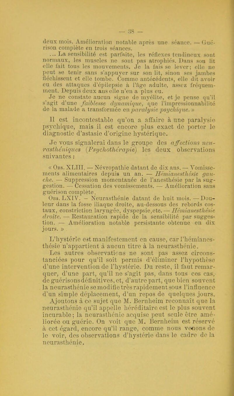 deux mois. Amélioration notable après une séance.—G-uié- rison complète en trois séances. ... La sensibilité est parfaite, les réflexes tendineux sont normaux, les muscles ne sont pas atrophiés. l)ans sou lit elle l'ait tous les mouvements. Je la fais se lever; elle ne peut se tenir sans s'appuyer sur son lit, sinon ses jambes fléchissent et elle tombe. Comme antécédents, elle dit avoir eu des attaques d'épilepsic à l'Age adulte, assez fréquem- ment. Depuis deux ans elle n'en a plus eu. Je ne constate aucun signe de myélite, et je pense qu'il s'agit d'une faiblesse dynamique, que l'impressionnabilité de la malade a transformée en paralysie psychique. » 11 est incontestable qu'on a affaire à une paralysie psychique, mais il est encore plus exact do porter le diagnostic d'astasie d'origine hystérique. Je vous signalerai dans le groupe des affections neu- rasthéniques {Psychothérapie) les deux observations suivantes : « Obs. XLIII. — Névropathie datant de dix ans. — Vomisse- ments alimentaires depuis un an. — Hémianesthêsie gau- che. — Suppression momentanée de l'anestbésie par la sug- gestion. — Cessation des vomissements. — Amélioration sans guérison complète. Obs. LX1V. — Neurasthénie datant de huit mois. —Dou- leur dans la fosse iliaque droite, au-dessous des rebords cos- taux, constrictiou laryngée, dyspepsie,etc. — Hémianesthêsie droite. — Restauration rapide de la sensibilité par sugges- tion. •— Amélioration notable persistante obtenue eu dix jours. » L'hystérie est manifestement en cause, car l'hémianes- thésie n'appartient à aucun titre à la neurasthénie. Les autres observations ne sont pas assez circons- tanciées pour qu'il soit permis d'éliminer l'hypothèse d'une intervention de l'hystérie. Du reste, il faut remar- quer, d'une part, qu'il ne s'agit pas, dans tous ces cas, deguérisonsdéflnitives,ct, d'autre part, que bien souvent la neurasthénie se modifie très rapidement sous l'influence d'un simple déplacement, d'un repos de quelques jours. Ajoutons à ce sujet que M. Bernheim reconnaît que la neurasthénie qu'il appelle héréditaire est le plus souvent incurable; la neurasthénie acquise peut seule être amé- liorée ou guérie. On voit que M. Bernheim est réservé à cet égard, encore qu'il range, comme nous venons de le voir, des observations d'hystérie dans le cadre de la neurasthénie.