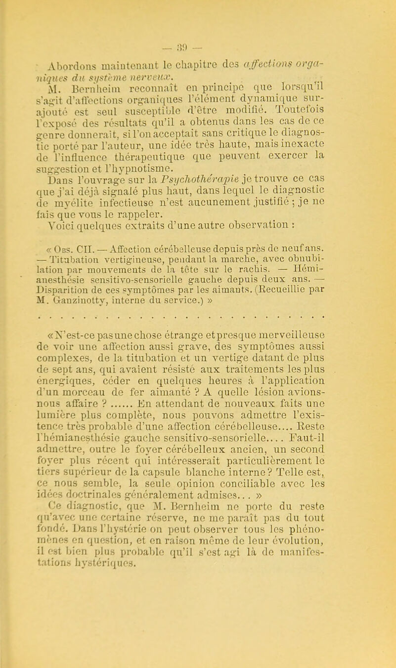 Abordons maintenant le chapitre des affections orga- niques du système nerveux. M. Bernheim reconnaît en principe que lorsqu'il B'agit d'affections organiques l'élément dynamique sur- ajouté est seul susceptible d'être modifié. Toutefois l'exposé des résultats qu'il a obtenus dans les cas de ce genre donnerait, si l'on acceptait sans critique le diagnos- tic porté par l'auteur, une idée très haute, mais inexacte de l'influence thérapeutique que peuvent exercer la suggestion et l'hypnotisme. Dans l'ouvrage sur la Psychothérapie je trouve ce cas que j'ai déjà signalé plus haut, dans lequel le diagnostic de myélite infectieuse n'est aucunement justifié-, je no fais que vous le rappeler. Voici quelques extraits d'une autre observation : « Obs. CH. — Affection cérébelleuse depuis près de neuf ans. — Titabation vertigineuse, pendant la marche, avec obuubi- lation par mouvements de la tête sur le rachis. — Hémi- anesthésie sensitivo-sensorielle gauche depuis deux ans. — Disparition de ces symptômes par les aimants. (Recueillie par M. Gauzinotty, interne du service.) » «N'est-ce pas une chose étrange et presque merveilleuse de voir une affection aussi grave, des symptômes aussi complexes, de la titubation et un vertige datant de plus de sept ans, qui avaient résisté aux traitements les plus énergiques, céder en quelques heures à l'application d'un morceau de fer aimanté ? A quelle lésion avions- nous affaire ? En attendant de nouveaux faits une lumière plus complète, nous pouvons admettre l'exis- tence très probable d'une affection cérébelleuse.... Reste l'hémianesthésie gauche sensitivo-sensorielle.... Faut-il admettre, outre le foyer cérébelleux ancien, un second foyer plus récent qui intéresserait particulièrement le tiers supérieur de la capsule blanche interne? Telle est, ce nous semble, la seule opinion conciliable avec les idées doctrinales généralement admises... » Ce diagnostic, que M. Bernheim ne porte du reste qu'arec une certaine réserve, ne me paraît pas du tout fondé. Dans l'hystérie-on peut observer tous les phéno- mènes en question, et en raison même de leur évolution, il est bien plus prenable qu'il s'est a^-i là do manifes- tations hystériques.