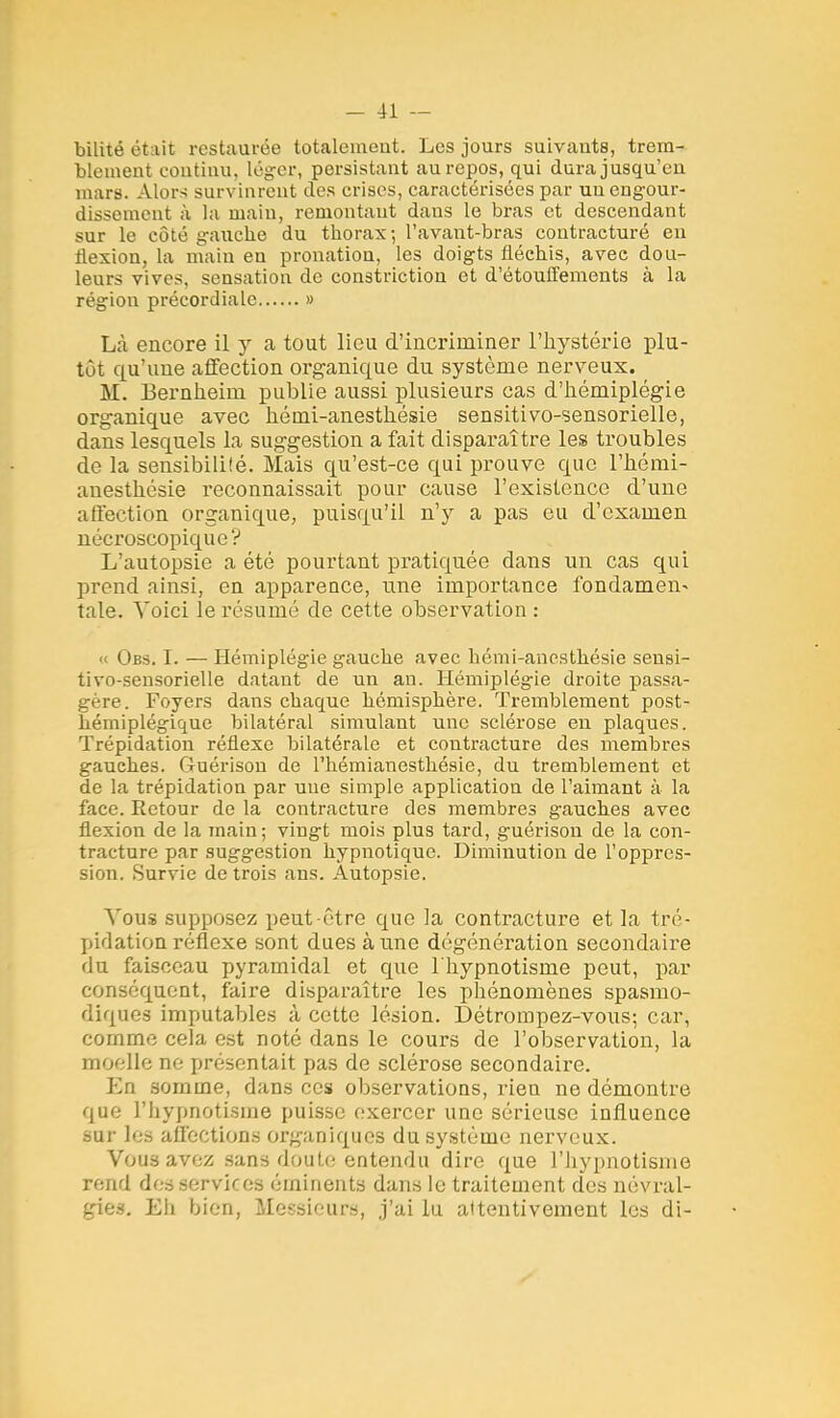bilité était restaurée totalement. Les jours suivants, trem- blement continu, léger, persistant au repos, qui dura jusqu'en mars. Alors survinrent îles crises, caractérisées par un engour- dissement à la main, remontant dans le bras et descendant sur Le coté gauche du thorax; l'avant-bras contracturé en flexion, la main eu pronation, les doigts fléchis, avec dou- leurs vives, sensation de constriction et d'étouffements à la région précordiale » Là encore il y a tout lieu d'incriminer l'hystérie plu- tôt qu'une affection organique du système nerveux. M. Eernheim publie aussi plusieurs cas d'hémiplégie organique avec hémi-anesthésie sensitivo-sensorielle, dans lesquels la suggestion a fait disparaître les troubles de la sensibilité. Mais qu'est-ce qui prouve que l'hémi- auesthésie reconnaissait pour cause l'existence d'une affection organique, puisqu'il n'y a pas eu d'examen nécroscopique? L'autopsie a été pourtant pratiquée dans un cas qui prend ainsi, en apparence, une importance fondamen- tale. Voici le résumé de cette observation : « Obs. I. — Hémiplégie gauche avec hémi-anesthésie sensi- tivo-sensorielle datant de un an. Hémiplégie droite passa- gère. Foyers dans chaque hémisphère. Tremblement post- héiniplégique bilatéral simulant une sclérose eu plaques. Trépidation réflexe bilatérale et contracture des membres gauches. Guérison de l'hémianesthésie, du tremblement et de la trépidation par une simple application de l'aimant à la face. Retour de la contracture des membres gauches avec flexion de la main; vingt mois plus tard, guérison de la con- tracture par suggestion hypnotique. Diminution de l'oppres- sion. Survie de trois ans. Autopsie. Vous supposez peut-être que la contracture et la tré- pidation réflexe sont dues à une dégénération secondaire du faisceau pyramidal et que l'hypnotisme peut, par conséquent, faire disparaître les phénomènes spasmo- diques imputables à cette lésion. Détrompez-vous; car, comme cela est noté dans le cours de l'observation, la moelle ne présentait pas de sclérose secondaire. En somme, dans ces observations, rien ne démontre que l'hypnotisme puisse exercer une sérieuse influence sur les affections organiques du système nerveux. Vous avez sans doute entendu dire que l'hypnotisme rend des services éminents dans le traitement des névral- gies. Eh bien, Messieurs, j'ai lu attentivement les di-