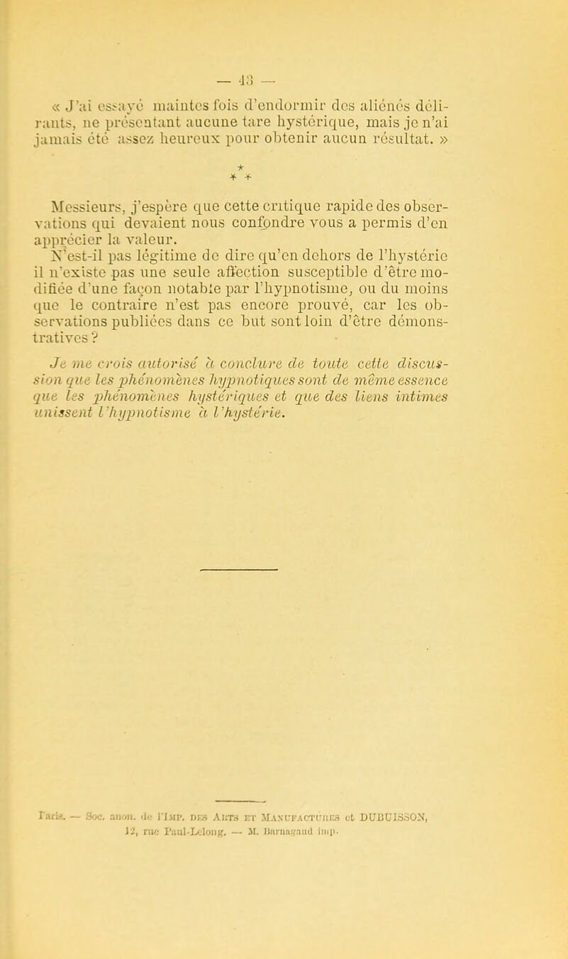 « J'ai essayé maintes fois d'endormir dos aliénés déli- rant?, ne présentant aucune tare hystérique, mais je n'ai jamais été assez heureux pour obtenir aucun résultat. » * Messieurs, j'espère que cette critique rapide des obser- vations qui devaient nous confondre vous a permis d'en apprécier la valeur. N est-il pas légitime de dire qu'en dehors de l'hystérie il n'existe pas une seule affection susceptible d'être mo- difiée d'une façon notable par l'hypnotisme, ou du moins que le contraire n'est pas encore prouvé, car les ob- servations publiées dans ce but sont loin d'être démons- tratives '? Je me crois autorisé à conclure de toute cette discus- sion que les phénomènes hypnotiques sont de même essence que les p>hénomenes hystériques et que des liens intimes unissent l'hypnotisme a l'hystérie. Tarw. —