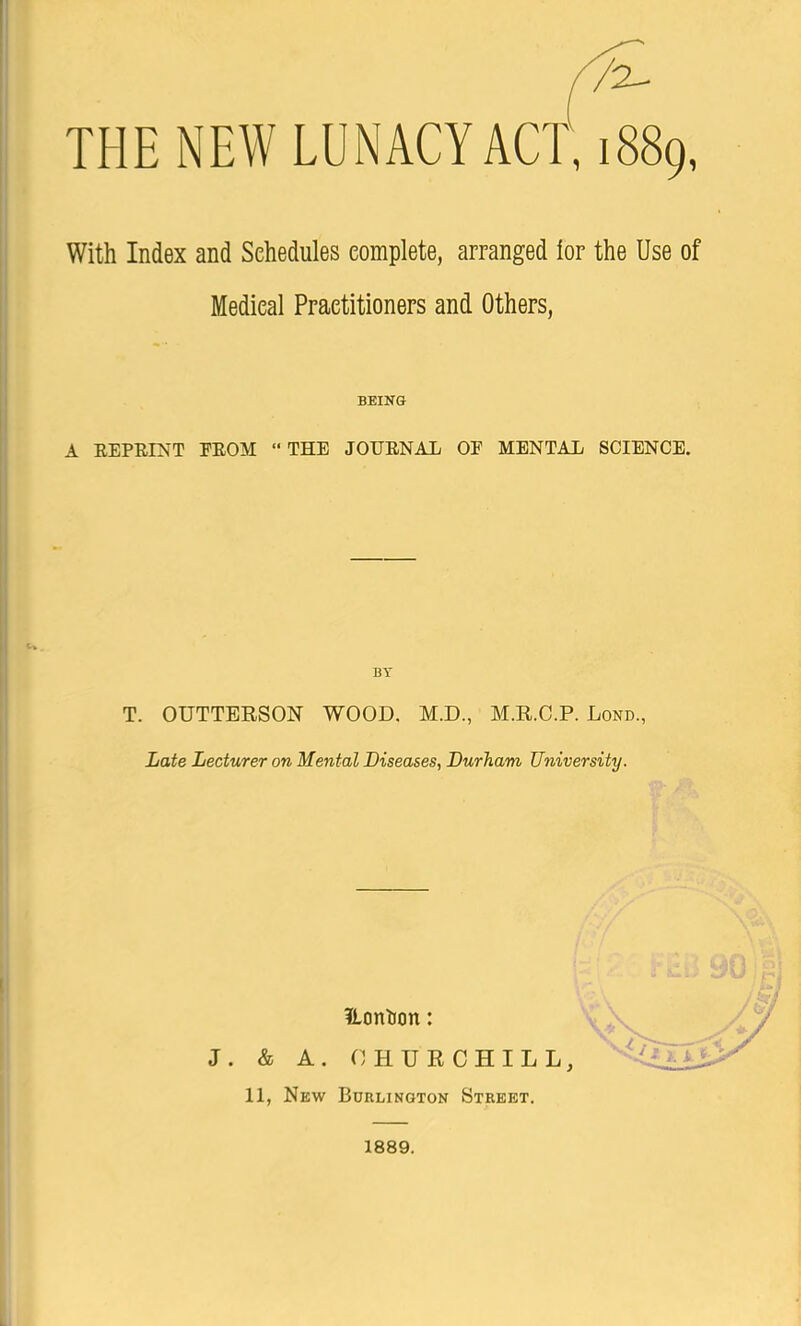 r2 THE NEW LUNACY ACT, 1889, With Index and Schedules complete, arranged lor the Use of Medical Practitioners and Others, BEING A REPRINT FROM  THE JOURNAL OF MENTAL SCIENCE. BY T. OUTTERSON WOOD. M.D., M.R.C.P. Lond., Late Lecturer on Mental Diseases, Durham University. Hcmtion: J. & A. CHURCHILL, 11, New Burlington Street. 1889.