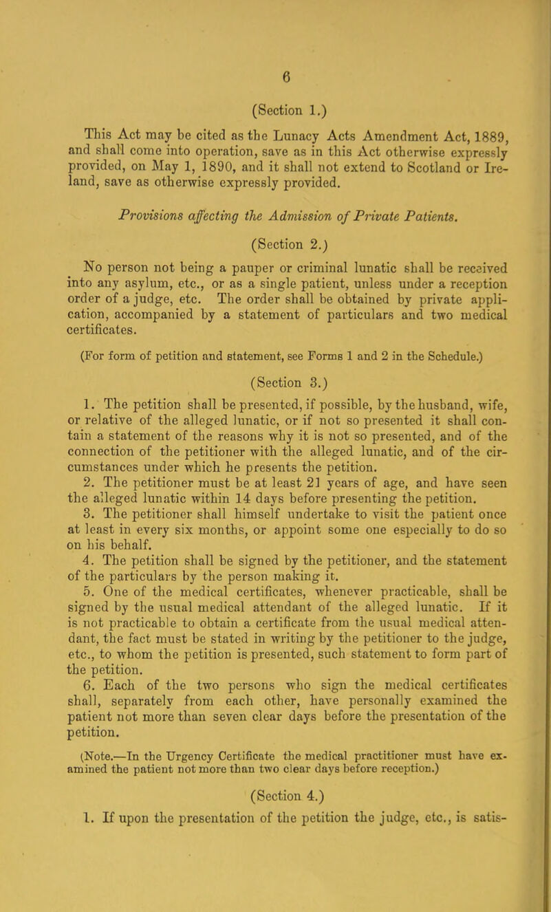 (Section 1.) This Act may be cited as the Lunacy Acts Amendment Act, 1889, and shall come into operation, save as in this Act otherwise expressly provided, on May 1, 1890, and it shall not extend to Scotland or Ire- land, save as otherwise expressly provided. Provisions affecting the Admission of Private Patients. (Section 2.) No person not being a pauper or criminal lunatic shall be received into any asylum, etc., or as a single patient, unless under a reception order of a judge, etc. The order shall be obtained by private appli- cation, accompanied by a statement of particulars and two medical certificates. (For form of petition and statement, see Forms 1 and 2 in the Schedule.) (Section 3.) 1. The petition shall be presented, if possible, by the husband, wife, or relative of the alleged lunatic, or if not so presented it shall con- tain a statement of the reasons why it is not so presented, and of the connection of the petitioner with the alleged lunatic, and of the cir- cumstances under which he presents the petition. 2. The petitioner must be at least 21 years of age, and have seen the alleged lunatic within 14 days before presenting the petition. 3. The petitioner shall himself undertake to visit the patient once at least in every six months, or appoint some one especially to do so on his behalf. 4. The petition shall be signed by the petitioner, and the statement of the particulars by the person making it. 5. One of the medical certificates, whenever practicable, shall be signed by the usual medical attendant of the alleged lunatic. If it is not practicable to obtain a certificate from the usual medical atten- dant, the fact must be stated in writing by the petitioner to the judge, etc., to whom the petition is presented, such statement to form part of the petition. 6. Each of the two persons who sign the medical certificates shall, separately from each other, have personally examined the patient not more than seven clear days before the presentation of the petition. (Note.—In the Urgency Certificate the medical practitioner must have ex- amined the patient not more than two clear days before reception.) (Section 4.) 1. If upon the presentation of the petition the judge, etc., is satis-