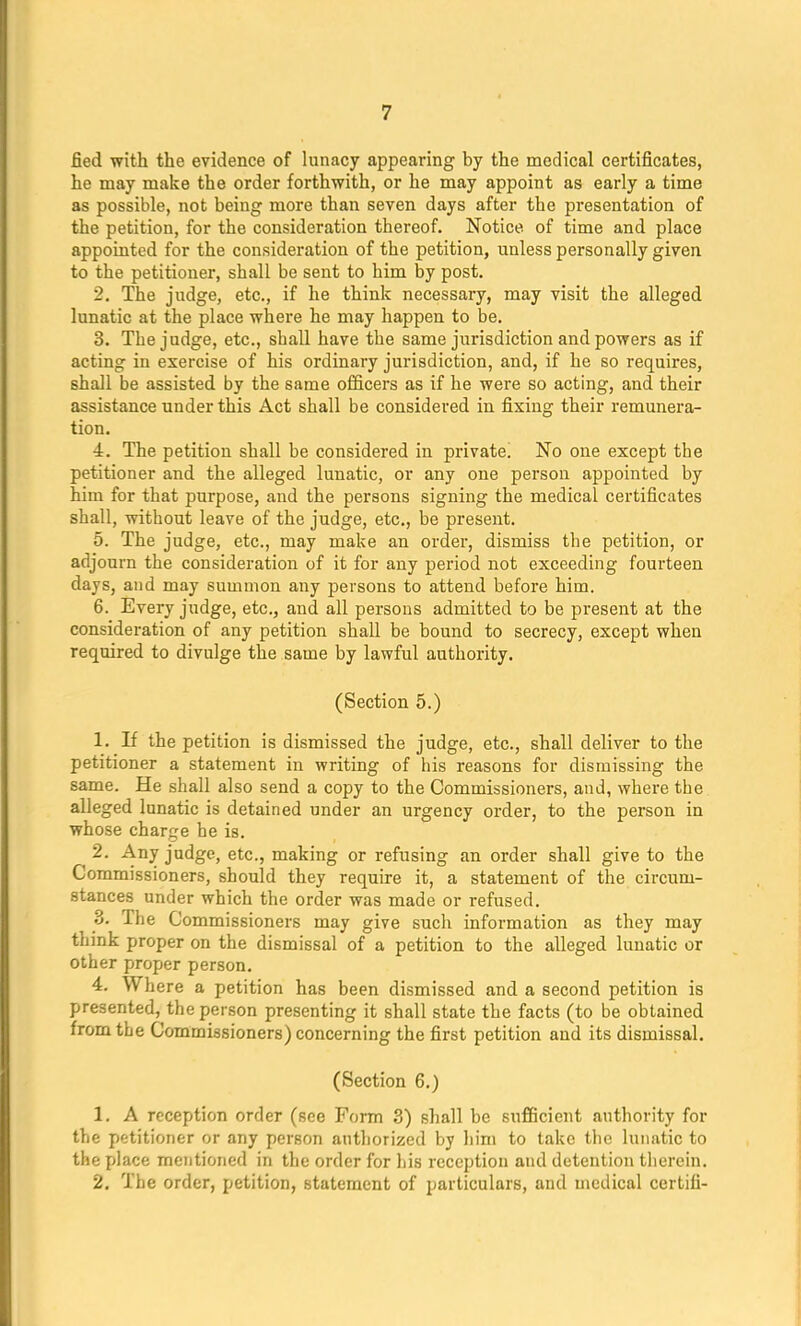 fied with the evidence of lunacy appearing by the medical certificates, he may make the order forthwith, or he may appoint as early a time as possible, not being more than seven days after the presentation of the petition, for the consideration thereof. Notice of time and place appointed for the consideration of the petition, unless personally given to the petitioner, shall be sent to him by post. 2. The judge, etc., if he think necessary, may visit the alleged lunatic at the place where he may happen to be. 3. The judge, etc., shall have the same jurisdiction and powers as if acting in exercise of his ordinary jurisdiction, and, if he so requires, shall be assisted by the same officers as if he were so acting, and their assistance under this Act shall be considered in fixing their remunera- tion. 4. The petition shall be considered in private! No one except tbe petitioner and the alleged lunatic, or any one person appointed by him for that purpose, and the persons signing the medical certificates shall, without leave of the judge, etc., be present. 5. The judge, etc., may make an order, dismiss the petition, or adjourn the consideration of it for any period not exceeding fourteen days, and may summon any persons to attend before him. 6. Every judge, etc., and all persons admitted to be present at the consideration of any petition shall be bound to secrecy, except when required to divulge the same by lawful authority. (Section 5.) 1. If the petition is dismissed the judge, etc., shall deliver to the petitioner a statement in writing of his reasons for dismissing the same. He shall also send a copy to the Commissioners, and, where the alleged lunatic is detained under an urgency order, to the person in whose charge he is. 2. Any judge, etc., making or refusing an order shall give to the Commissioners, should they require it, a statement of the circum- stances under which the order was made or refused. 3. The Commissioners may give such information as they may think proper on the dismissal of a petition to the alleged lunatic or other proper person. 4. Where a petition has been dismissed and a second petition is presented, the person presenting it shall state the facts (to be obtained from the Commissioners) concerning the first petition and its dismissal. (Section 6.) 1. A reception order (see Form 3) shall be sufficient authority for the petitioner or any person authorized by him to take the lunatic to the place mentioned in the order for his reception and detention therein. 2. The order, petition, statement of particulars, and medical certili-