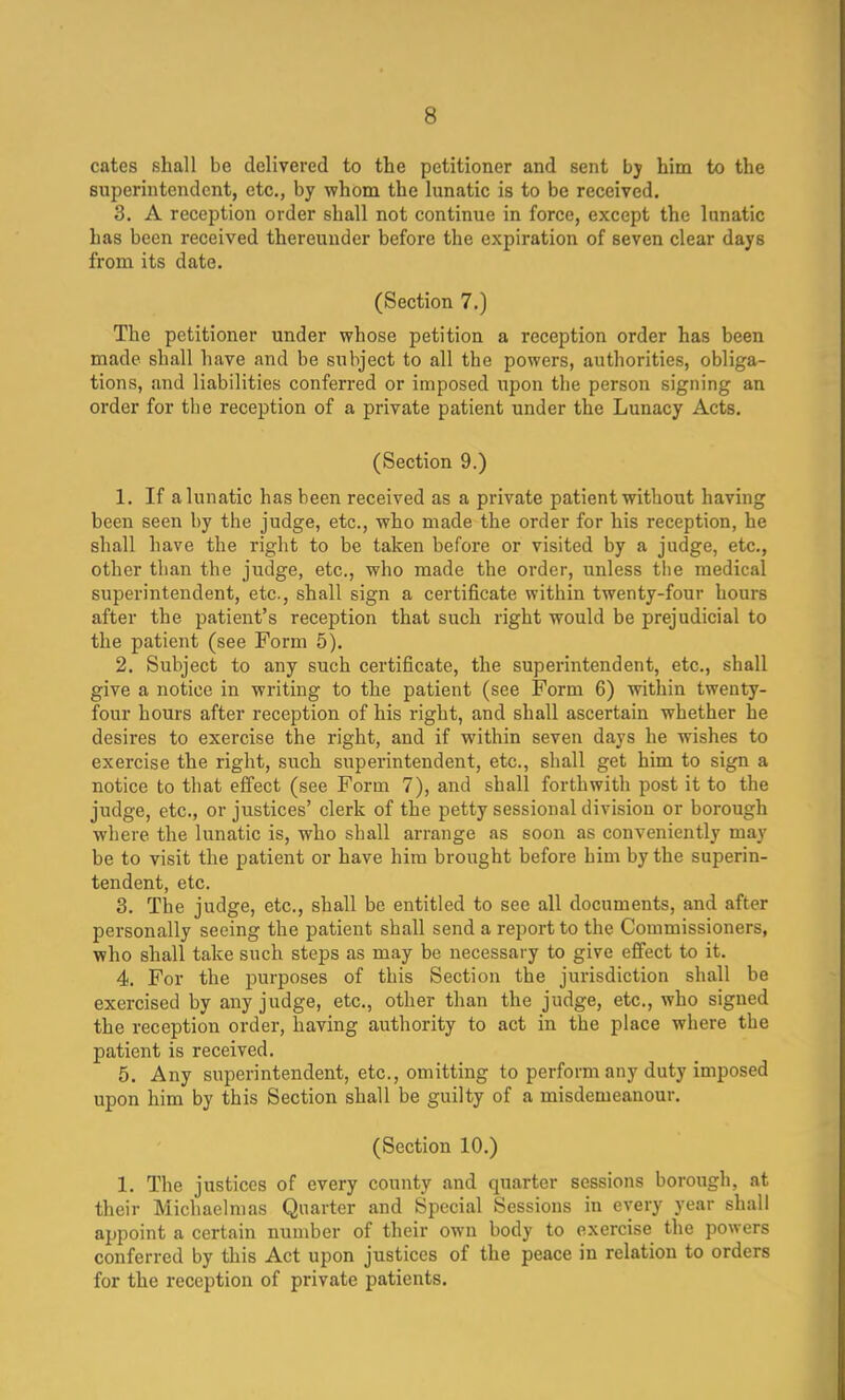 cates shall be delivered to the petitioner and sent bj him to the superintendent, etc., by whom the lunatic is to be received. 3. A reception order shall not continue in force, except the lunatic has been received thereunder before the expiration of seven clear days from its date. (Section 7.) The petitioner under whose petition a reception order has been made shall have and be subject to all the powers, authorities, obliga- tions, and liabilities conferred or imposed upon the person signing an order for the reception of a private patient under the Lunacy Acts. (Section 9.) 1. If a lunatic has been received as a private patient without having been seen by the judge, etc., who made the order for his reception, he shall have the right to be taken before or visited by a judge, etc., other than the judge, etc., who made the order, unless the medical superintendent, etc, shall sign a certificate within twenty-four hours after the patient's reception that such right would be prejudicial to the patient (see Form 5). 2. Subject to any such certificate, the superintendent, etc., shall give a notice in writing to the patient (see Form 6) within twenty- four hours after reception of his right, and shall ascertain whether he desires to exercise the right, and if within seven days he wishes to exercise the right, such superintendent, etc., shall get him to sign a notice to that effect (see Form 7), and shall forthwith post it to the judge, etc., or justices' clerk of the petty sessional division or borough where the lunatic is, who shall arrange as soon as conveniently may be to visit the patient or have him brought before him by the superin- tendent, etc. 3. The judge, etc., shall be entitled to see all documents, and after personally seeing the patient shall send a report to the Commissioners, who shall take such steps as may be necessary to give effect to it. 4. For the purposes of this Section the jurisdiction shall be exercised by any judge, etc., other than the judge, etc., who signed the reception order, having authority to act in the place where the patient is received. 5. Any superintendent, etc., omitting to perform any duty imposed upon him by this Section shall be guilty of a misdemeanour. (Section 10.) 1. The justices of every county and quarter sessions borough, at their Michaelmas Quarter and Special Sessions in every year shall appoint a certain number of their own body to exercise the powers conferred by this Act upon justices of the peace in relation to orders for the reception of private patients.