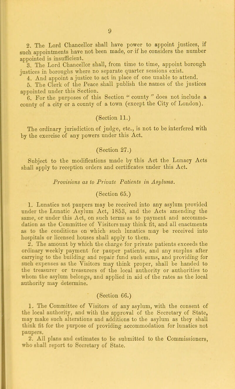 g 2. The Lord Chancellor shall have power to appoint justices, if such appointments have not heen made, or if he considers the number appointed is insufficient. 3. The Lord Chancellor shall, from time to time, appoint borough justices in boroughs where no separate quarter sessions exist. 4. And appoint a justice to act in place of one unable to attend. 5. The Clerk of the Peace shall publish the names of the justices appointed under this Section. 6. For the purposes of this Section  county  does not include a county of a city or a county of a town (except the City of London). (Section 11.) The ordinary jurisdiction of judge, etc., is not to be interfered with by the exercise of any powers under this Act. (Section 27.) Subject to the modifications made by this Act the Lunacy Acts shall apply to reception orders and certificates under this Act. Provisions as to Private Patients in Asylums. (Section 65.) 1. Lunatics not paupers may be received into any asylum provided under the Lunatic Asylum Act, 1853, and the Acts amending the same, or under this Act, on such terms as to payment and accommo- dation as the Committee of Visitors may think fit, and all enactments as to the conditions on which such lunatics may be received into hospitals or licensed houses shall apply to them. 2. The amount by which the charge for private patients exceeds the ordinary weekly payment for pauper patients, and any surplus after carrying to the building and repair fund such sums, and providing for such expenses as the Visitors may think proper, shall be handed to the treasurer or treasurers of the local authority or authorities to whom the asylum belongs, and applied in aid of the rates as the local authority may determine. (Section 66.) 1. The Committee of Visitors of any asylum, with the consent of the local authority, and witli the approval of the Secretary of State, may make such alterations and additions to the asylum as they shall think fit for the purpose of providing accommodation for lunatics not paupers. 2. All plans and estimates to be submitted to the Commissioners, who shall report to Secretary of State.