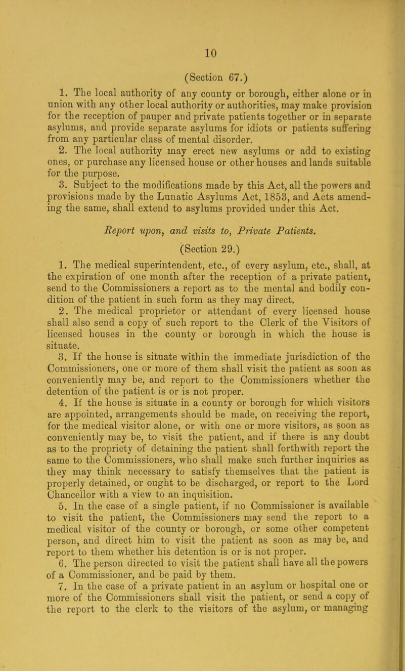 (Section 67.) 1. The local authority of any county or borough, either alone or in union with any other local authority or authorities, may make provision for the reception of pauper and private patients together or in separate asylums, and provide separate asylums for idiots or patients suffering from any particular class of mental disorder. 2. The local authority may erect new asylums or add to existing ones, or purchase any licensed house or other houses and lands suitable for the purpose. 3. Subject to the modifications made by this Act, all the powers and provisions made by the Lunatic Asylums Act, 1853, and Acts amend- ing the same, shall extend to asylums provided under this Act. Report upon, and visits to, Private Patients. (Section 29.) 1. The medical superintendent, etc., of every asylum, etc., shall, at the expiration of one month after the reception of a private patient, send to the Commissioners a report as to the mental and bodily con- dition of the patient in such form as they may direct. 2. The medical proprietor or attendant of every licensed house shall also send a copy of such report to the Clerk of the Visitors of licensed houses in the county or borough in which the house is situate. 3. If the house is situate within the immediate jurisdiction of the Commissioners, one or more of them shall visit the patient as soon as conveniently may be, and report to the Commissioners whether the detention of the patient is or is not proper. 4. If the house is situate in a county or borough for which visitors are appointed, arrangements should be made, on receiving the report, for the medical visitor alone, or with one or more visitors, as soon as conveniently may be, to visit the patient, and if there is any doubt as to the propriety of detaining the patient shall forthwith report the same to the Commissioners, who shall make such further inquiries as they may think necessary to satisfy themselves that the patient is properly detained, or ought to be discharged, or report to the Lord Chancellor with a view to an inquisition. 5. In the case of a single patient, if no Commissioner is available to visit the patient, the Commissioners may send the report to a medical visitor of the county or borough, or some other competent person, and direct him to visit the patient as soon as may be, and report to them whether his detention is or is not proper. 6. The person directed to visit the patient shall have all the powers of a Commissioner, and be paid by them. 7. In the case of a private patient iu an asylum or hospital one or more of the Commissioners shall visit the patient, or send a copy of the report to the clerk to the visitors of the asylum, or managing