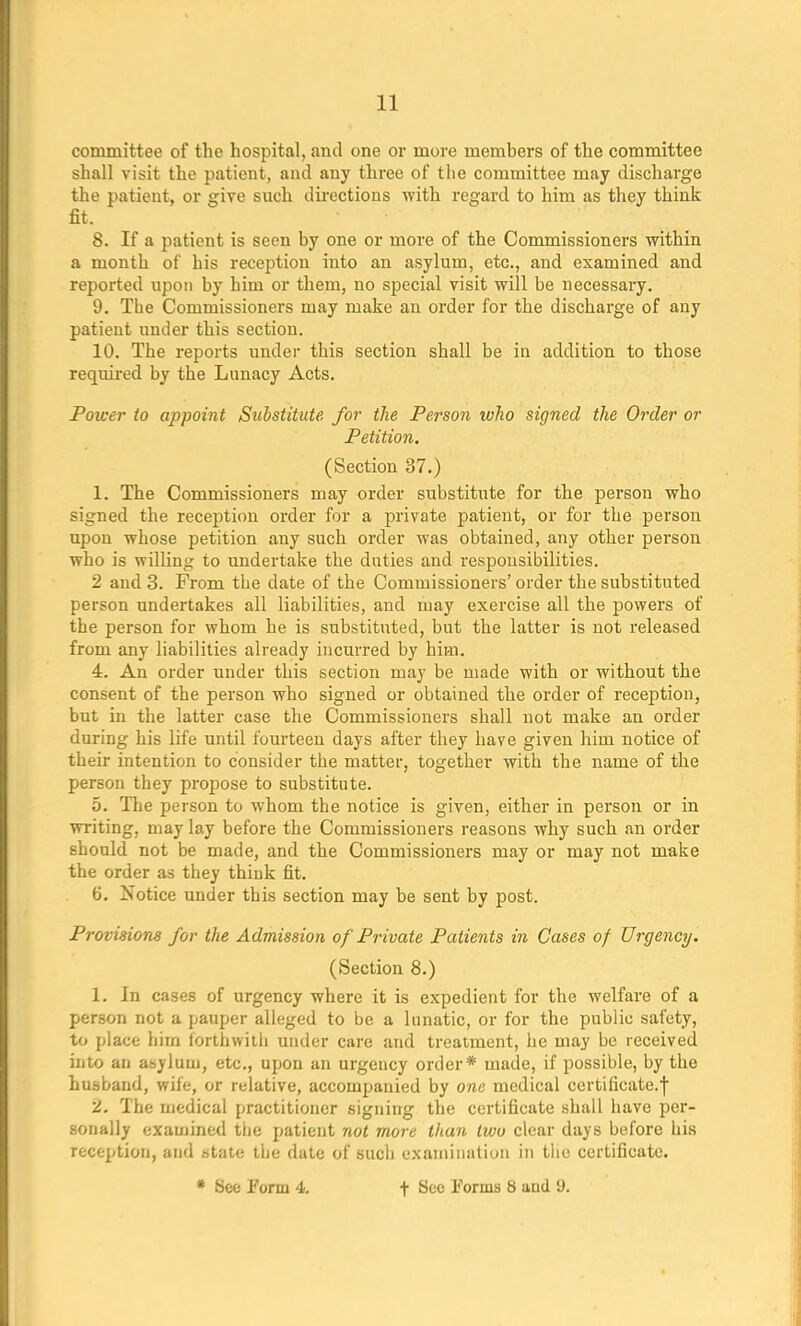 committee of the hospital, and one or more members of the committee shall visit the patient, and any three of the committee may discharge the patient, or give such directions with regard to him as they think fit. 8. If a patient is seen by one or more of the Commissioners within a month of his reception into an asylum, etc., and examined and reported upon by him or them, no special visit will be necessary. 9. The Commissioners may make an order for the discharge of any patient under this section. 10. The reports under this section shall be in addition to those required by the Lunacy Acts. Power to appoint Substitute for the Person who signed the Order or Petition. (Section 37.) 1. The Commissioners may order substitute for the person who signed the reception order for a private patient, or for the person upon whose petition any such order was obtained, any other person who is willing to undertake the duties and responsibilities. 2 and 3. From the date of the Commissioners' order the substituted person undertakes all liabilities, and may exercise all the powers of the person for whom he is substituted, but the latter is not released from any liabilities already incurred by him. 4. An order under this section may be made with or without the consent of the person who signed or obtained the order of reception, but in the latter case the Commissioners shall not make an order during his life until fourteen days after they have given him notice of their intention to consider the matter, together with the name of the person they propose to substitute. 5. The person to whom the notice is given, either in person or in writing, may lay before the Commissioners reasons why such an order should not be made, and the Commissioners may or may not make the order as they think fit. 6. Notice under this section may be sent by post. Provisions for the Admission of Private Patients in Cases of Urgency. (Section 8.) 1. In cases of urgency where it is expedient for the welfare of a person not a pauper alleged to be a lunatic, or for the public safety, to place him forthwith under care and treatment, he may be received into an asylum, etc., upon an urgency order* made, if possible, by the husband, wife, or relative, accompanied by one medical certificate.j 2. The medical practitioner signing the certificate shall have per- sonally examined the patient not more than two clear days before his reception, and state the date of such examination in the certificate. * See Form 4. f Sec Forms 8 and *J.