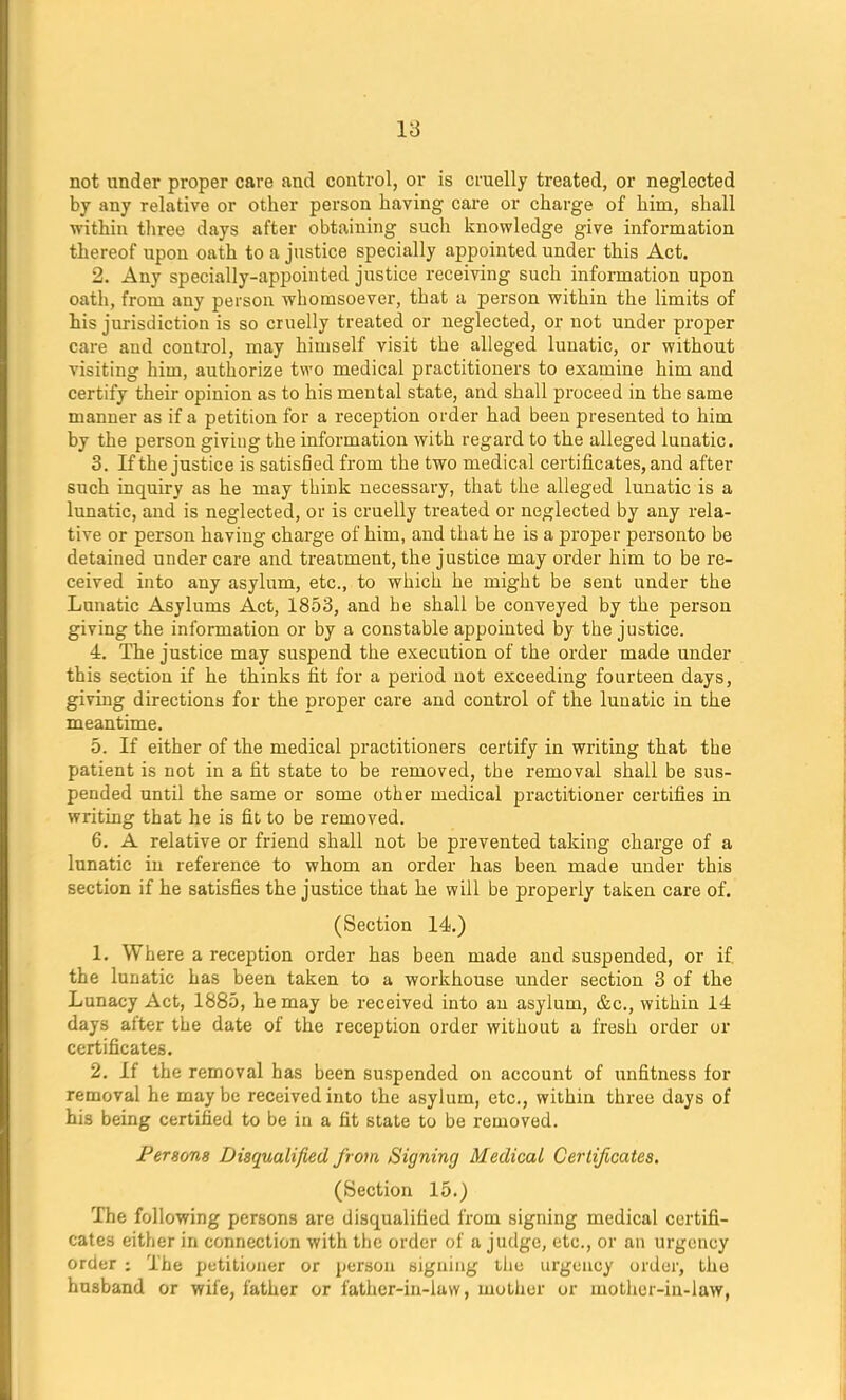 not under proper care and control, or is cruelly treated, or neglected by any relative or other person having care or charge of him, shall within three days after obtaining such knowledge give information thereof upon oath to a justice specially appointed under this Act. 2. Any specially-appointed justice receiving such information upon oath, from any person whomsoever, that a person within the limits of his jurisdiction is so cruelly treated or neglected, or not under proper care and control, may himself visit the alleged lunatic, or without visiting him, authorize two medical practitioners to examine him and certify their opinion as to his mental state, and shall proceed in the same manner as if a petition for a reception order had been presented to him by the person giving the information with regard to the alleged lunatic. 3. If the justice is satisfied from the two medical certificates, and after such inquiry as he may think necessary, that the alleged lunatic is a lunatic, and is neglected, or is cruelly treated or neglected by any rela- tive or person having charge of him, and that he is a proper personto be detained under care and treatment, the justice may order him to be re- ceived into any asylum, etc., to which he might be sent under the Lunatic Asylums Act, 1853, and he shall be conveyed by the person giving the information or by a constable appointed by the justice. 4. The justice may suspend the execution of the order made under this section if he thinks fit for a period not exceeding fourteen days, giving directions for the proper care and control of the lunatic in the meantime. 5. If either of the medical practitioners certify in writing that the patient is not in a fit state to be removed, the removal shall be sus- pended until the same or some other medical practitioner certifies in writing that he is fit to be removed. 6. A relative or friend shall not be prevented taking charge of a lunatic in reference to whom an order has been made under this section if he satisfies the justice that he will be properly taken care of. (Section 14.) 1. Where a reception order has been made and suspended, or if. the lunatic has been taken to a workhouse under section 3 of the Lunacy Act, 1885, he may be received into an asylum, &c, within 14 days after the date of the reception order without a fresh order or certificates. 2. If the removal has been suspended on account of unfitness for removal he may be received into the asylum, etc., within three days of his being certified to be in a fit state to be removed. Persons Disqualified from Signing Medical Certificates. (Section 15.) The following persons are disqualified from signing medical certifi- cates either in connection with the order of a judge, etc., or an urgency order : The petitioner or person signing the urgency order, the husband or wife, father or father-in-law, mother or mother-in-law,