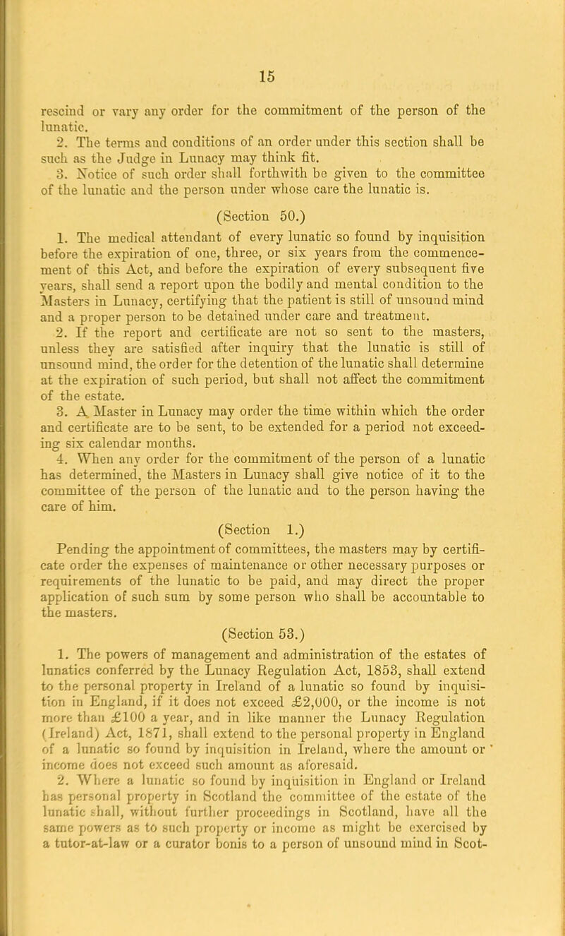 rescind or vary any order for the commitment of the person of the lunatic. _. The terms and conditions of an oi'der under this section shall be such as the Judge in Lunacy may think fit. 8. Notice of such order shall forthwith be given to the committee of the lunatic and the person under whose care the lunatic is. (Section 50.) 1. The medical attendant of every lunatic so found by inquisition before the expiration of one, three, or six years from the commence- ment of this Act, and before the expiration of every subsequent five years, shall send a report upon the bodily and mental condition to the Masters in Lunacy, certifying that the patient is still of unsound mind and a proper person to be detained under care and treatment. 2. If the report and certificate are not so sent to the masters, unless they are satisfied after inquiry that the lunatic is still of unsound mind, the order for the detention of the lunatic shall determine at the expiration of such period, but shall not affect the commitment of the estate. 3. A Master in Lunacy may order the time within which the order and certificate are to be sent, to be extended for a period not exceed- ing six calendar months. 4. When any order for the commitment of the person of a lunatic has determined, the Masters in Lunacy shall give notice of it to the committee of tbe person of the lunatic and to the person having the care of him. (Section 1.) Pending the appointment of committees, the masters may by certifi- cate order the expenses of maintenance or other necessary purposes or requirements of the lunatic to be paid, and may direct the proper application of such sum by some person who shall be accountable to the masters. (Section 53.) 1. The powers of management and administration of the estates of lnnatic3 conferred by the Lunacy Regulation Act, 1853, shall extend to the personal property in Ireland of a lunatic so found by inquisi- tion in England, if it does not exceed £2,000, or the income is not more than £100 a year, and in like manner the Lunacy Regulation ( Ireland) Act, 1871, shall extend to the personal property in England of a lunatic so found by inquisition in Ireland, where the amount or income does not exceed such amount as aforesaid. 2. Where a lunatic so found by inquisition in England or Ireland has personal property in Scotland the committee of the estate of the lunatic shall, without further proceedings in Scotland, have all the same powers as to such property or income as might be exercised by a tutor-at-law or a curator bonis to a person of unsound mind in Scot-