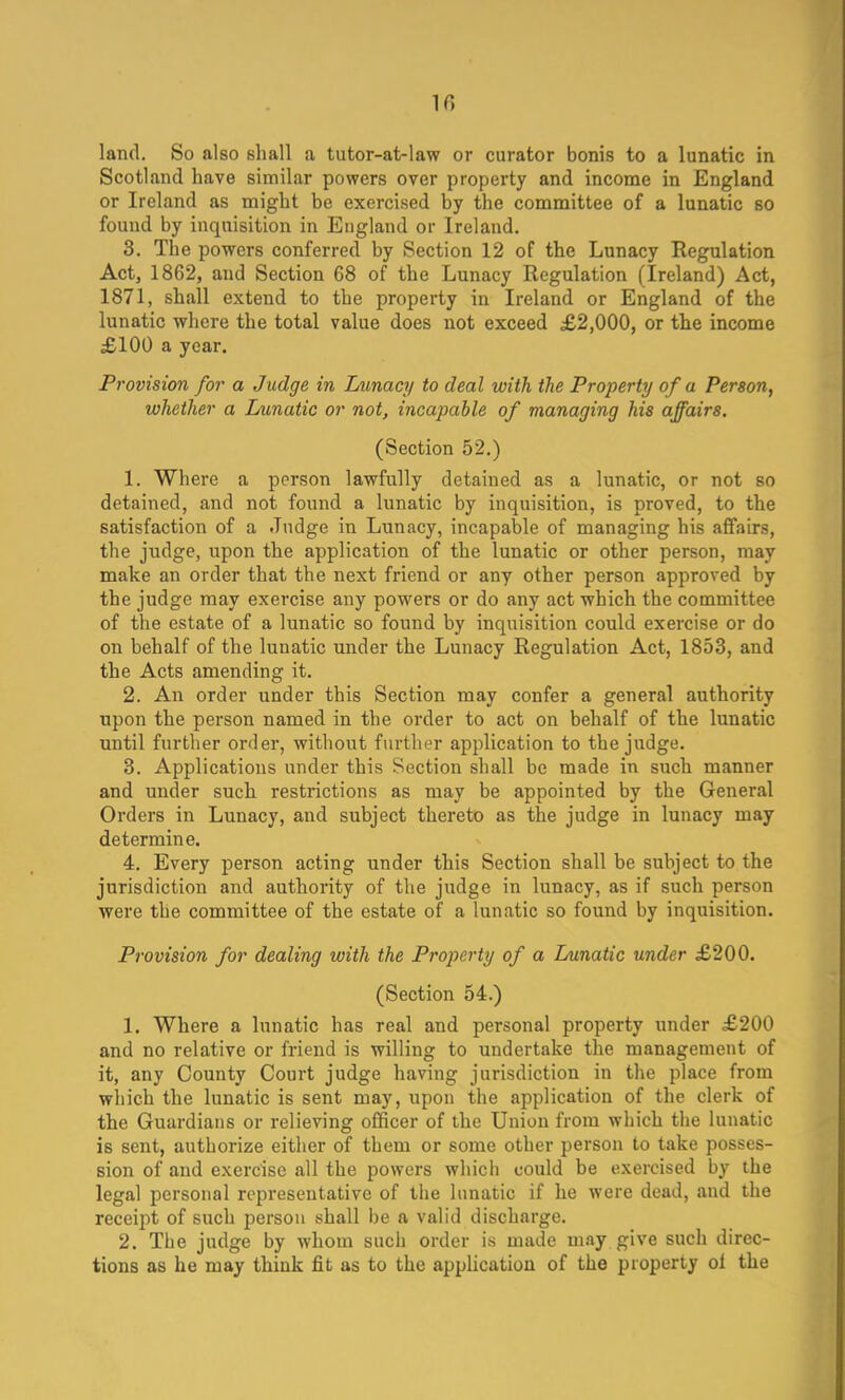 10 land. So also shall a tutor-at-law or curator bonis to a lunatic in Scotland have similar powers over property and income in England or Ireland as might be exercised by the committee of a lunatic so found by inquisition in England or Ireland. 3. The powers conferred by Section 12 of the Lunacy Regulation Act, 1862, and Section 68 of the Lunacy Regulation (Ireland) Act, 1871, shall extend to the property in Ireland or England of the lunatic where the total value does not exceed £2,000, or the income £100 a year. Provision for a Judge in Lunacy to deal with the Property of a Person, whether a Lunatic or not, incapable of managing his affairs. (Section 52.) 1. Where a person lawfully detained as a lunatic, or not so detained, and not found a lunatic by inquisition, is proved, to the satisfaction of a Judge in Lunacy, incapable of managing his affairs, the judge, upon the application of the lunatic or other person, may make an order that the next friend or any other person approved by the judge may exercise any powers or do any act which the committee of the estate of a lunatic so found by inquisition could exercise or do on behalf of the lunatic under the Lunacy Regulation Act, 1853, and the Acts amending it. 2. An order under this Section may confer a general authority upon the person named in the order to act on behalf of the lunatic until further order, without further application to the judge. 3. Applications under this Section shall be made in such manner and under such restrictions as may be appointed by the General Orders in Lunacy, and subject thereto as the judge in lunacy may determine. 4. Every person acting under this Section shall be subject to the jurisdiction and authority of the judge in lunacy, as if such person were the committee of the estate of a lunatic so found by inquisition. Provision for dealing with the Property of a Lunatic under £200. (Section 54.) 1. Where a lunatic has real and personal property under £200 and no relative or friend is willing to undertake the management of it, any County Court judge having jurisdiction in the place from which the lunatic is sent may, upon the application of the clerk of the Guardians or relieving officer of the Union from which the lunatic is sent, authorize either of them or some other person to take posses- sion of and exercise all the powers which could be exercised by the legal personal representative of the lunatic if he were dead, and the receipt of such person shall be a valid discharge. 2. The judge by whom such order is made may give such direc- tions as he may think fit as to the application of the property ol the