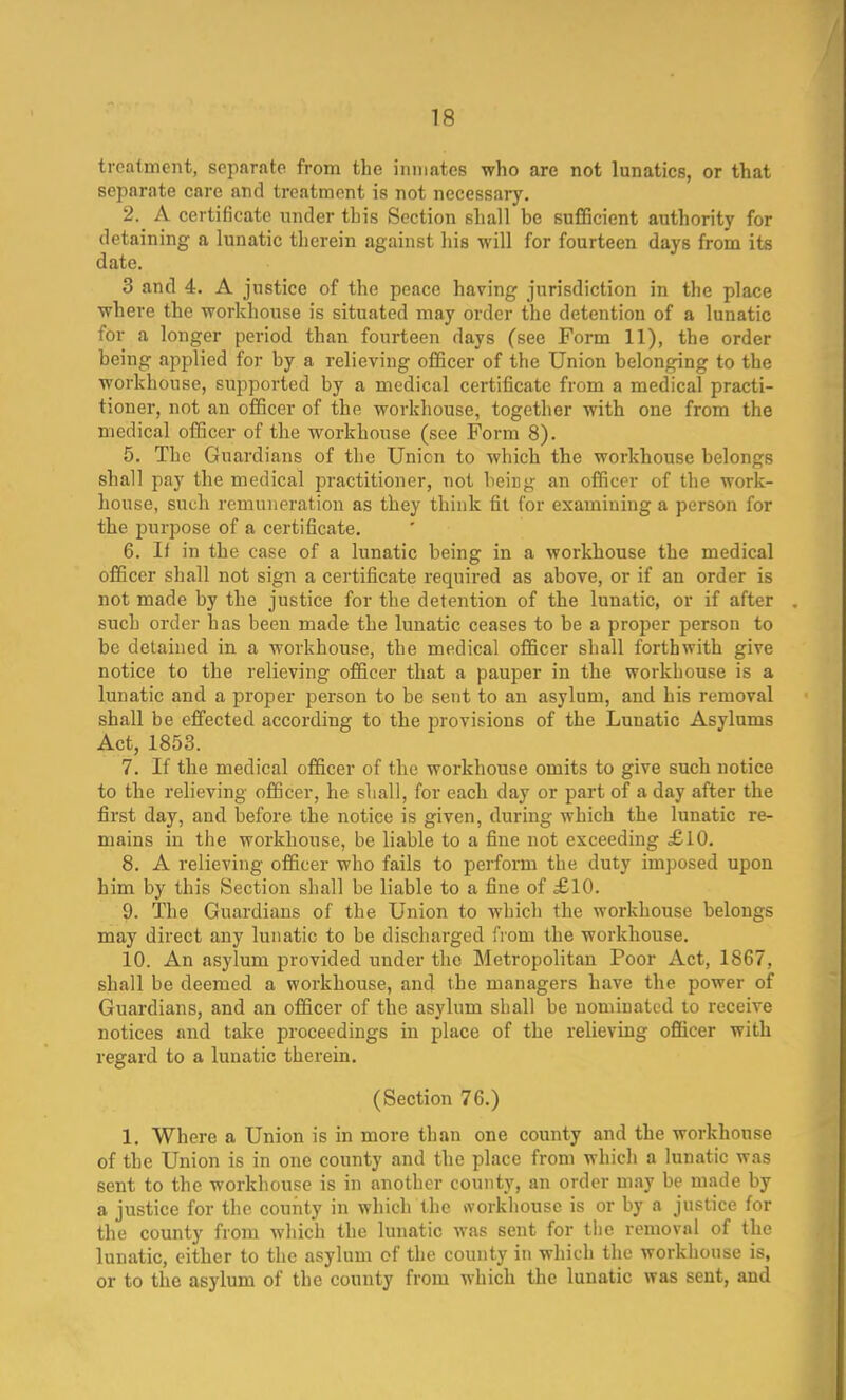 treatment, separate from the inmates who are not lunatics, or that separate care and treatment is not necessary. 2. A certificate under this Section shall be sufficient authority for detaining a lunatic therein against his will for fourteen days from its date. 3 and 4. A justice of the peace having jurisdiction in the place where the workhouse is situated may order the detention of a lunatic for a longer period than fourteen days (see Form 11), the order being applied for by a relieving officer of the Union belonging to the workhouse, supported by a medical certificate from a medical practi- tioner, not an officer of the workhouse, together with one from the medical officer of the workhouse (see Form 8). 5. The Guardians of the Union to which the workhouse belongs shall pay the medical practitioner, not being an officer of the work- house, such remuneration as they think fit for examining a person for the purpose of a certificate. 6. II in the case of a lunatic being in a workhouse the medical officer shall not sign a certificate required as above, or if an order is not made by the justice for the detention of the lunatic, or if after such order has been made the lunatic ceases to be a proper person to be detained in a workhouse, the medical officer shall forthwith give notice to the relieving officer that a pauper in the workhouse is a lunatic and a proper person to be sent to an asylum, and bis removal shall be effected according to the provisions of the Lunatic Asylums Act, 1853. 7. If the medical officer of the workhouse omits to give such notice to the relieving officer, he shall, for each day or part of a day after the first day, and before the notice is given, during which the lunatic re- mains in the workhouse, be liable to a fine not exceeding £10. 8. A relieving officer who fails to perform the duty imposed upon him by this Section shall be liable to a fine of £10. 9. The Guardians of the Union to which the workhouse belongs may direct any lunatic to be discharged from the workhouse. 10. An asylum provided under the Metropolitan Poor Act, 1867, shall be deemed a workhouse, and the managers have the power of Guardians, and an officer of the asylum shall be nominated to receive notices and take proceedings in place of the relieving officer with regard to a lunatic therein. (Section 76.) 1. Where a Union is in more than one county and the workhouse of the Union is in one county and the place from which a lunatic was sent to the workhouse is in another county, an order may be made by a justice for the county in which the workhouse is or by a justice for the county from which the lunatic was sent for the removal of the lunatic, either to the asylum of the county in which the workhouse is, or to the asylum of the county from which the lunatic was sent, and