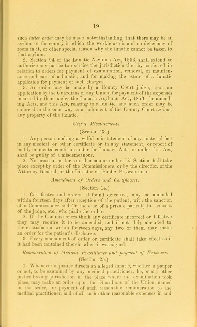 sucli latter order may be made notwithstanding that there may be an asylum ot the county in which the workhouse is and no deficiency of room in it, or other special reason why the lunatic cannot be taken to that asylum. 2. Section 94 of the Lunatic Asylums Act, 1853, shall extend to authorize any justice to exercise the jurisdiction thereby conferred in relation to orders for payment of examination, removal, or mainten- ance and care of a lunatic, and for making the estate of a lunatic applicable for payment of such charges. 3. An order may be made by a County Court judge, upon an application by the Guardians of any Union, for payment of the expenses incurred by them under the Lunatic Asylums Act, 1853, the amend- ing Acts, and this Act, relating to a lunatic, and such order may be entorced in the same way as a judgment of the County Court against any property of the lunatic. Wilful Misstatements. (Section 23.) 1. Any person making a wilful misstatement of any material fact in any medical or other certificate or in any statement, or report of bodily or mental condition under the Lunacy Acts, or under this Act, shall be guilty of a misdemeanour. 2. No prosecution for a misdemeanour under this Section shall take place except by order of the Commissioners, or by the direction of the Attorney General, or the Director of Public Prosecutions. Amendment of Orders and Certificates. (Section 14.) 1. Certificates and orders, if found defective, may be amended within fourteen days after reception of the patient, with the sanction of a Commissioner, and (in the case of a private patient) the consent of the judge, etc., who made the order. 2. If the Commissioners think any certificate incorrect or defective they may require it to be amended, and if not duly amended to their satisfaction within fourteen days, any two of them may make an order for the patient's discharge. 3. Every amendment of order or certificate shall take effect as if it had been contained therein when it was signed. Remuneration of Medical Practitioner and payment of Expenses. (Section 25.) 1. Whenever a justice directs an alleged lunatic, whether a pauper or not, to be examined by any medical practitioner, he, or any other jnstice having jurisdiction in the place where the examination took place, may make an order upon the Guardians of the Union, named in the order, for payment of such reasonable remuneration to the medical practitioner, and of all such other reasonable expenses in and
