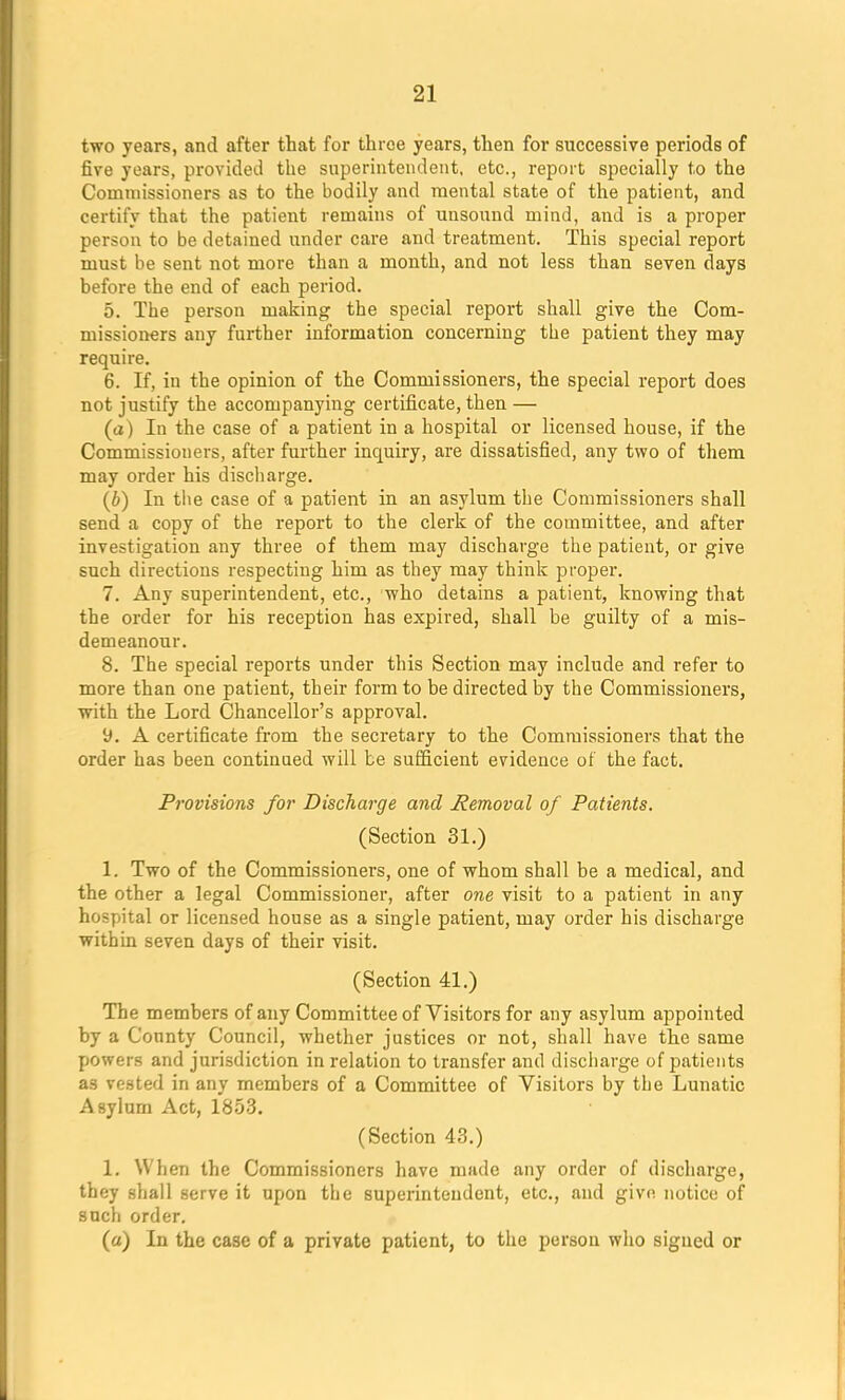 two years, and after that for three years, then for successive periods of five years, provided the superintendent, etc., report specially to the Commissioners as to the bodily and mental state of the patient, and certify that the patient remains of unsound mind, and is a proper person to be detained under care and treatment. This special report must be sent not more than a month, and not less than seven days before the end of each period. 5. The person making the special report shall give the Com- missioners any further information concerning the patient they may require. 6. If, in the opinion of the Commissioners, the special report does not justify the accompanying certificate, then — (a) In the case of a patient in a hospital or licensed house, if the Commissioners, after further inquiry, are dissatisfied, any two of them may order his discharge. (6) In the case of a patient in an asylum the Commissioners shall send a copy of the report to the clerk of the committee, and after investigation any three of them may discharge the patient, or give such directions respecting him as they may think proper. 7. Any superintendent, etc., who detains a patient, knowing that the order for his reception has expired, shall be guilty of a mis- demeanour. 8. The special reports under this Section may include and refer to more than one patient, their form to be directed by the Commissioners, with the Lord Chancellor's approval. 9. A certificate from the secretary to the Commissioners that the order has been continned will be sufficient evidence of the fact. Provisions for Discharge and Removal of Patients. (Section 31.) 1. Two of the Commissioners, one of whom shall be a medical, and the other a legal Commissioner, after one visit to a patient in any hospital or licensed house as a single patient, may order his discharge within seven days of their visit. (Section 41.) The members of any Committee of Visitors for any asylum appointed by a County Council, whether justices or not, shall have the same powers and jurisdiction in relation to transfer and discharge of patients as vested in any members of a Committee of Visitors by the Lunatic Asylum Act, 1853. (Section 43.) 1. When the Commissioners have made any order of discharge, they shall serve it upon the superintendent, etc., and give notice of such order. (a) In the case of a private patient, to the person who signed or