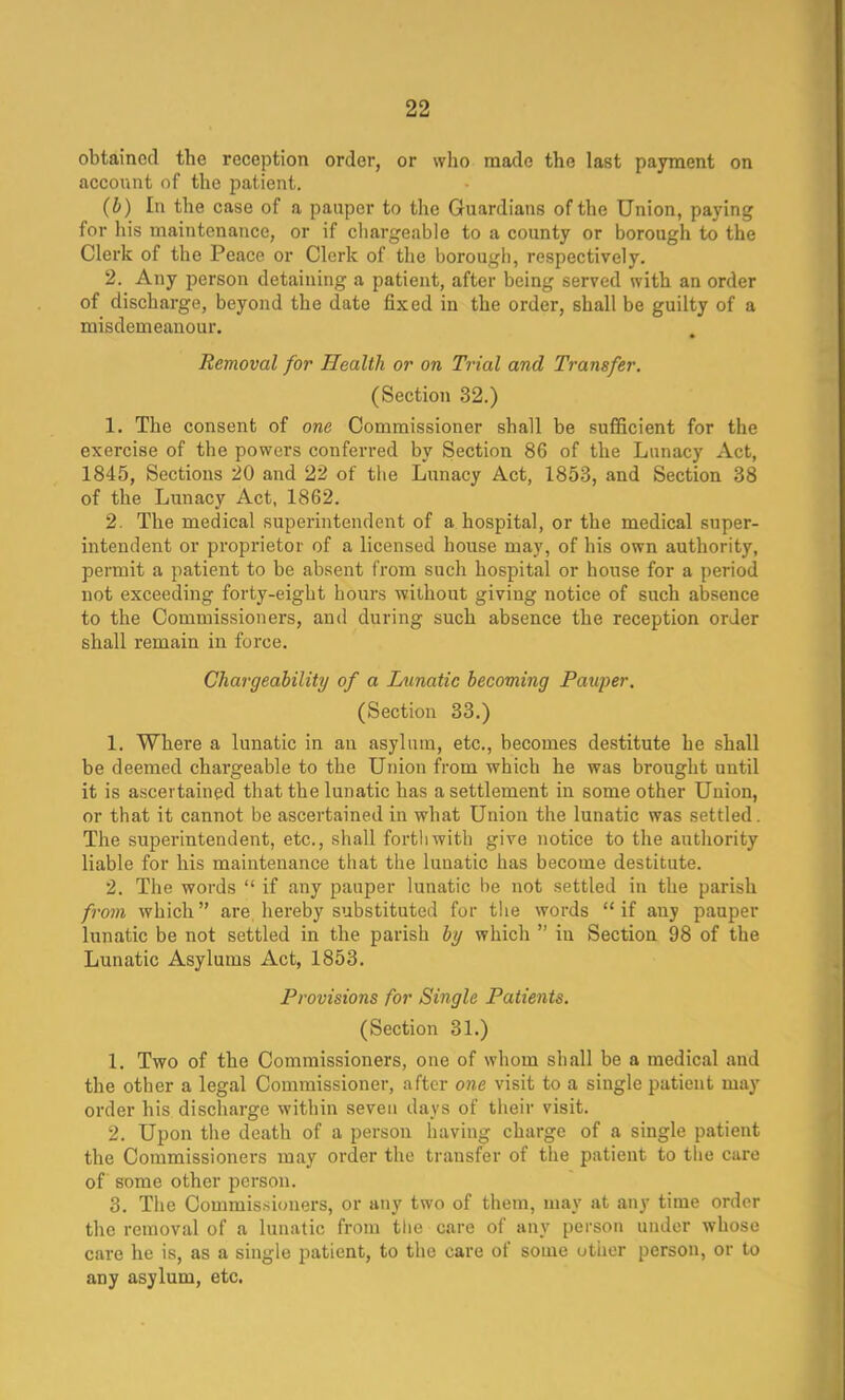 obtained the reception order, or who made the last payment on account of the patient. (b) In the case of a pauper to the Guardians of the Union, paying for his maintenance, or if chargeable to a county or borough to the Clerk of the Peace or Clerk of the borough, respectively. 2. Any person detaining a patient, after being served with an order of discharge, beyond the date fixed in the order, shall be guilty of a misdemeanour. Removal for Health or on Trial and Transfer. (Section 32.) 1. The consent of one Commissioner shall be sufficient for the exercise of the powers conferred by Section 86 of the Lunacy Act, 1845, Sections 20 and 22 of the Lunacy Act, 1853, and Section 38 of the Lunacy Act, 1862. 2. The medical superintendent of a hospital, or the medical super- intendent or proprietor of a licensed house may, of his own authority, permit a patient to be absent from such hospital or house for a period not exceeding forty-eight hours without giviug notice of such absence to the Commissioners, and during such absence the reception order shall remain in force. Chargeability of a Lunatic becoming Pauper. (Section 33.) 1. Where a lunatic in an asylum, etc., becomes destitute he shall be deemed chargeable to the Union from which he was brought until it is ascertained that the lunatic has a settlement in some other Union, or that it cannot be ascertained in what Union the lunatic was settled. The superintendent, etc., shall forthwith give notice to the authority liable for his maintenance that the lunatic has become destitute. 2. The words  if any pauper lunatic be not settled in the parish from which are hereby substituted for the words  if any pauper lunatic be not settled in the parish by which  in Section 98 of the Lunatic Asylums Act, 1853. Provisions for Single Patients. (Section 31.) 1. Two of the Commissioners, one of whom shall be a medical and the other a legal Commissioner, after one visit to a single patient may order his discharge within seven days of their visit. 2. Upon the death of a person having charge of a single patient the Commissioners may order the transfer of the patient to the care of some other person. 3. The Commissioners, or any two of them, may at any time order the removal of a lunatic from the care of any person under whose care he is, as a single patient, to the care of some other person, or to any asylum, etc.