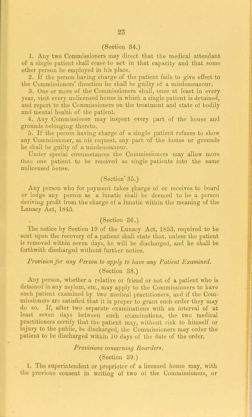 (Section 34.) 1. Any two Commissioners may direct that the medical attendant of a single patient shall cease to act in that capacity and that some other person be employed in his place. 2. If the person having charge of the patient fails to give effect to the Commissioners' direction he shall be guilty of a misdemeanour. 3. One or more of the Commissioners shall, once at least in every year, visit every unlicensed house in which a single patient is detained, and report to the Commissioners on the treatment and state of bodily and mental health of the patient. 4. Any Commissioner may inspect every part of the house and grounds belonging thereto. 5. If the person having charge of a single patient refuses to show any Commissioner, at his request, any part of the house or grounds he shall be guilty of a misdemeanour. Under special circumstances the Commissioners may allow more than one patient to be received as single patients into the same unlicensed house. (Section' 35.) Any person who for payment takes charge of or receives to board or lodge any person as a lunatic shall be deemed to be a person deriving profit from the charge of a lunatic within the meaning of the Lunacy Act, 1845. (Section 36.) The notice by Section 19 of the Lunacy Act, 1853, required to be Bent upon the recovery of a patient shall state that, unless the patient is removed within seven days, he will be discharged, and he shall be forthwith discharged without further notice. Provision for any Person to apply to have any Patient Examined. (Section 38.) Any person, whether a relative or friend or not of a patient who is detained in any asylum, etc., may apply to the Commissioners to have such patient examined by two medical practitioners, and if the Com- missioners are satisfied that it is proper to grant such order they may do so. If, after two separate examinations with an interval of at least seven days between such examinations, the two medical practitioners certify that the patient may, without risk to himself or injury to the public, be discharged, the Commissioners may order the patient to be discharged within lu days of the date of the order. Provisions concerning Boarders. (Section 39.) 1. The superintendent or proprietor of a licensed house may, with the previous consent in writing of two ol the Commissioners, or