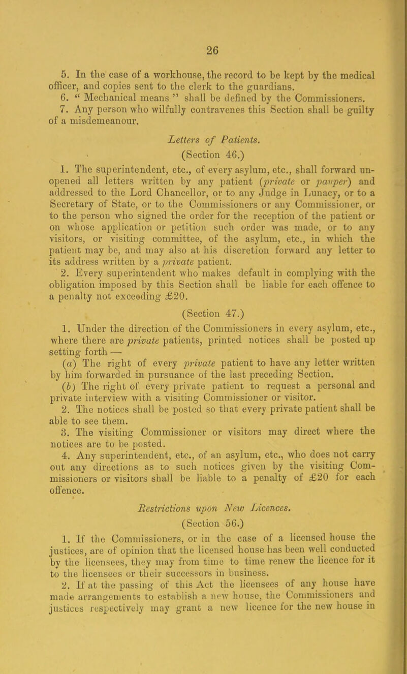 5. In the case of a workhouse, the record to he kept hy the medical officer, and copies sent to the clerk to the guardians. 6.  Mechanical means  shall be defined by the Commissioners. 7. Any person who wilfully contravenes this Section shall be guilty of a misdemeanour. Letters of Patients. (Section 46.) 1. The superintendent, etc., of every asylum, etc., shall forward un- opened all letters written by any patient (private or pauper) and addressed to the Lord Chancellor, or to any Judge in Lunacy, or to a Secretary of State, or to the Commissioners or any Commissioner, or to the person who signed the order for the reception of the patient or on whose application or petition such order was made, or to any visitors, or visiting committee, of the asylum, etc., in which the patient may be, and may also at his discretion forward any letter to its address written by a private patient. 2. Every superintendent who makes default in complying with the obligation imposed by this Section shall be liable for each offence to a penalty not exceeding £20. (Section 47.) 1. Under the direction of the Commissioners in every asylum, etc., where there are private patients, printed notices shall be posted up setting forth — (a) The right of every private patient to have any letter written by him forwarded in pursuance of the last preceding Section. (b) The right of every private patient to request a personal and private interview with a visiting Cornmisskmer or visitor. 2. The notices shall be posted so that every private patient shall be able to see them. 3. The visiting Commissioner or visitors may direct where the notices are to be posted. 4. Any superintendent, etc., of an asylum, etc., who does not carry out any directions as to such notices given by the visiting Com- missioners or visitors shall be liable to a penalty of £20 for each offence. Restrictions upon New Licences. (Section 56.) 1. If the Commissioners, or in the case of a licensed house the justices, are of opinion that the licensed house has been well conducted by the licensees, they may from time to time renew the licence lor it to the licensees or their successors in business. 2. If at the passing of this Act the licensees of any house have made arrangements to establish a new house, the Commissioners and justices respectively may grant a new licence for the new house in