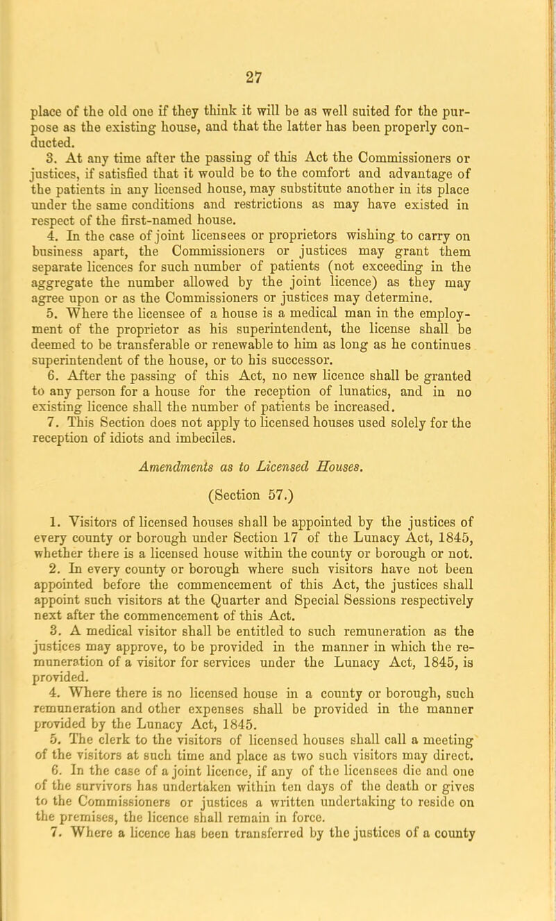 place of the old one if they think it will be as well suited for the pur- pose as the existing house, and that the latter has been properly con- ducted. 3. At any time after the passing of this Act the Commissioners or justices, if satisfied that it would be to the comfort and advantage of the patients in any licensed house, may substitute another in its place under the same conditions and restrictions as may have existed in respect of the first-named house. 4. In the case of joint licensees or proprietors wishing to carry on business apart, the Commissioners or justices may grant them separate licences for such number of patients (not exceeding in the aggregate the number allowed by the joint licence) as they may agree upon or as the Commissioners or justices may determine. 5. Where the licensee of a house is a medical man in the employ- ment of the proprietor as his superintendent, the license shall be deemed to be transferable or renewable to him as long as he continues superintendent of the house, or to his successor. 6. After the passing of this Act, no new licence shall be granted to any person for a house for the reception of lunatics, and in no existing licence shall the number of patients be increased. 7. This Section does not apply to licensed houses used solely for the reception of idiots and imbeciles. Amendments as to Licensed Houses. (Section 57.) 1. Visitors of licensed houses shall be appointed by the justices of every county or borough under Section 17 of the Lunacy Act, 1845, whether there is a licensed house within the county or borough or not. 2. In every county or borough where such visitors have not been appointed before the commencement of this Act, the justices shall appoint such visitors at the Quarter and Special Sessions respectively next after the commencement of this Act. 3. A medical visitor shall be entitled to such remuneration as the justices may approve, to be provided in the manner in which the re- muneration of a visitor for services under the Lunacy Act, 1845, is provided. 4. Where there is no licensed house in a county or borough, such remuneration and other expenses shall be provided in the manner provided by the Lunacy Act, 1845. 5. The clerk to the visitors of licensed houses shall call a meeting of the visitors at such time and place as two such visitors may direct. 6. In the case of a joint licence, if any of the licensees die and one of the survivors has undertaken within ton days of the death or gives to the Commissioners or justices a written undertaking to reside on the premises, the licence shall remain in force. 7. Where a licence has been transferred by the justices of a county