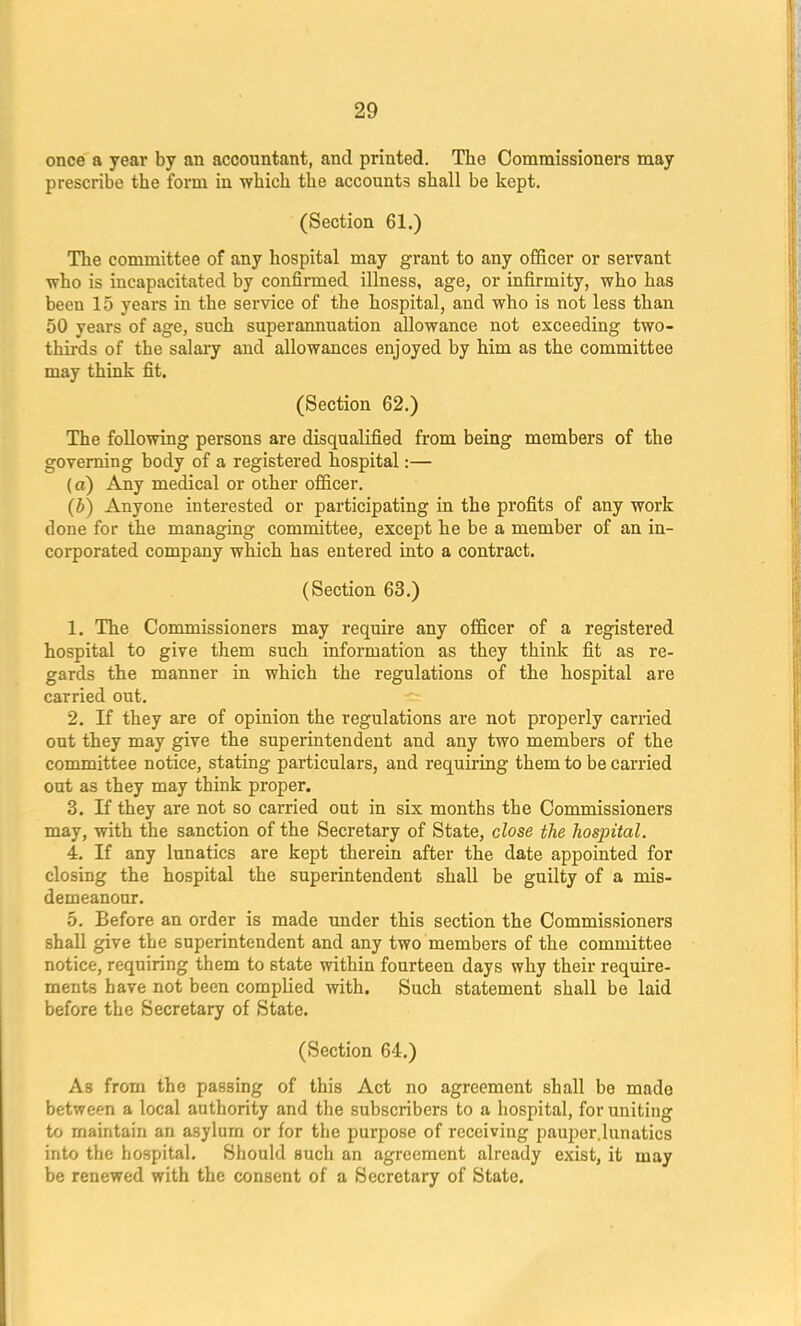 once a year by an accountant, and printed. The Commissioners may prescribe the form in which the accounts shall be kept. (Section 61.) The committee of any hospital may grant to any officer or servant who is incapacitated by confirmed illness, age, or infirmity, who has been 15 years in the service of the hospital, and who is not less than 50 years of age, such superannuation allowance not exceeding two- thirds of the salary and allowances enjoyed by him as the committee may think fit. (Section 62.) The following persons are disqualified from being members of the governing body of a registered hospital:— (a) Any medical or other officer. (b) Anyone interested or participating in the profits of any work done for the managing committee, except he be a member of an in- corporated company which has entered into a contract. (Section 63.) 1. The Commissioners may require any officer of a registered hospital to give them such information as they think fit as re- gards the manner in which the regulations of the hospital are carried out. 2. If they are of opinion the regulations are not properly carried out they may give the superintendent and any two members of the committee notice, stating particulars, and requiring them to be carried out as they may think proper. 3. If they are not so earned out in six months the Commissioners may, with the sanction of the Secretary of State, close the hospital. 4. If any lunatics are kept therein after the date appointed for closing the hospital the superintendent shall be guilty of a mis- demeanour. 5. Before an order is made under this section the Commissioners shall give the superintendent and any two members of the committee notice, requiring them to state within fourteen days why their require- ments have not been complied with. Such statement shall be laid before the Secretary of State. (Section 64.) As from the passing of this Act no agreement shall be made between a local authority and the subscribers to a hospital, for uniting to maintain an asylum or for tbe purpose of receiving pauper.lunatics into the hospital. Should such an agreement already exist, it may be renewed with the consent of a Secretary of State.