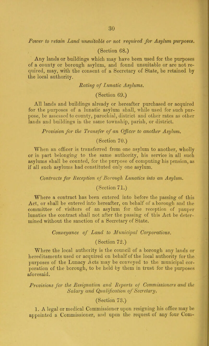 3<J Poiver to retain Land unsuitable or not required for Asylum purposes. (Section 68.) Any lands or buildings which may have been used for the purposes of a county or borough asylum, and found unsuitable or are not re- quired, may, with the consent of a Secretary of State, be retained by the local authority. Rating of T.unatic Asylums. (Section 69.) All lands and buildings already or hereafter purchased or acquired for the purposes of a lunatic asylum shall, while used for such pur- pose, be assessed to county, parochial, district and other rates as other lands and buildings in the same township, parish, or district. Provision for the Transfer of an Officer to another Asylum. (Section 70.) When an officer is transferred from one asylum to another, wholly or in part belonging to the same authority, his service in all such asylums shall be counted, for the purpose of computing his pension, as if all such asylums had constituted only one asylum. Contracts for Reception of Borough Lunatics into an Asylum. (Section 71.) Where a contract has been entered into before the passing of this Act, or shall be entered into hereafter, on behalf of a borough and the committee of visitors of an asylum for the reception of pauper lunatics the contract shall not after the passing of this Act be deter- mined without the sanction of a Secretary of State. Conveyance of Land to Municipal Corporations. (Section 72.) Where the local authority is the council of a borough any lands or hereditaments used or acquired on behalf of the local authority for the purposes of the Lunacy Acts may be conveyed to the municipal cor- poration of the borough, to be held by them in trust for the purposes aforesaid. Provisions for the Resignation and Reports of Commissioners and the Salary and Qualification of Secretary. (Section 73.) 1. A legal or medical Commissioner upon resigning his office may be appointed a Commissioner, and upon the request of any four Com-