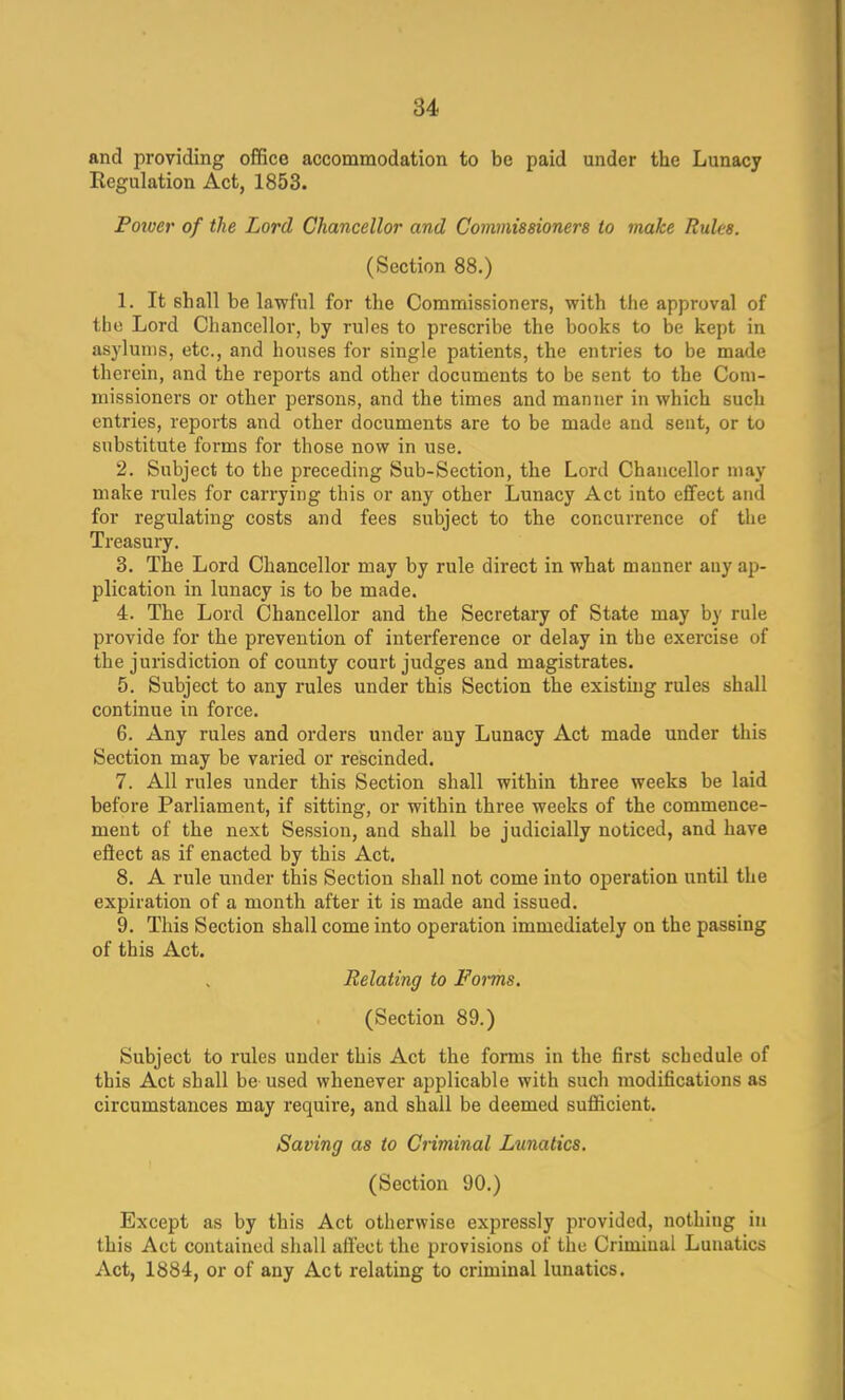 and providing office accommodation to be paid under the Lunacy Regulation Act, 1853. Poiver of the Lord Chancellor and Commissioners to make Rules. (Section 88.) 1. It shall be lawful for the Commissioners, with the approval of tbe Lord Chancellor, by rules to prescribe the books to be kept in asylums, etc., and houses for single patients, the entries to be made therein, and the reports and other documents to be sent to the Com- missioners or other persons, and the times and manner in which such entries, reports and other documents are to be made and sent, or to substitute forms for those now in use. 2. Subject to the preceding Sub-Section, the Lord Chancellor may make rules for carrying this or any other Lunacy Act into effect and for regulating costs and fees subject to the concurrence of the Treasury. 3. The Lord Chancellor may by rule direct in what manner any ap- plication in lunacy is to be made. 4. The Lord Chancellor and the Secretary of State may by rule provide for the prevention of interference or delay in the exercise of the jurisdiction of county court judges and magistrates. 5. Subject to any rules under this Section the existing rules shall continue in force. 6. Any rules and orders under any Lunacy Act made under this Section may be varied or rescinded. 7. All rules under this Section shall within three weeks be laid before Parliament, if sitting, or within three weeks of the commence- ment of the next Session, and shall be judicially noticed, and have effect as if enacted by this Act. 8. A rule under this Section shall not come into operation until the expiration of a month after it is made and issued. 9. This Section shall come into operation immediately on the passing of this Act. Relating to Forms. (Section 89.) Subject to rules under this Act the forms in the first schedule of this Act shall be used whenever applicable with such modifications as circumstances may require, and shall be deemed sufficient. Saving as to Criminal Lunatics. (Section 90.) Except as by this Act otherwise expressly provided, nothing in this Act contained shall affect the provisions of the Criminal Lunatics Act, 1884, or of any Act relating to criminal lunatics.